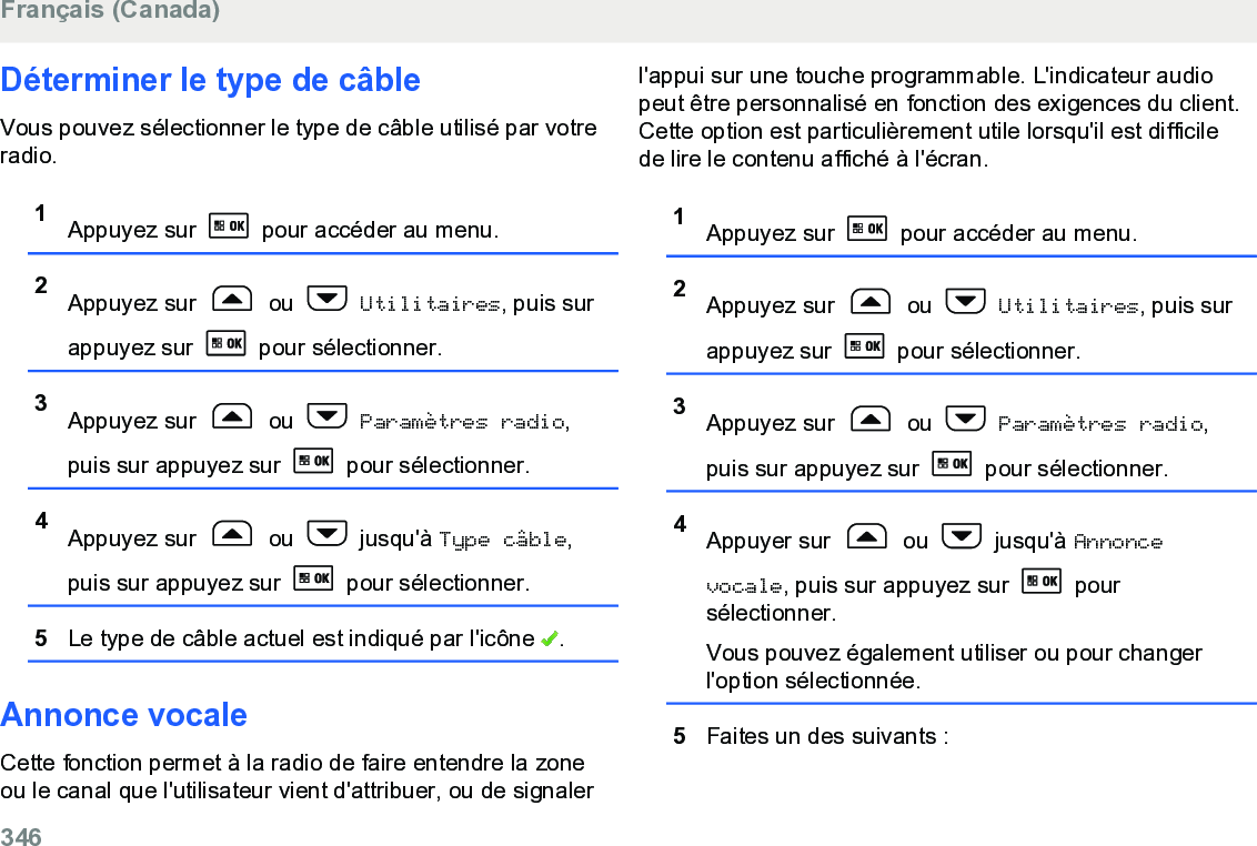 Déterminer le type de câbleVous pouvez sélectionner le type de câble utilisé par votreradio.1Appuyez sur   pour accéder au menu.2Appuyez sur   ou   Utilitaires, puis surappuyez sur   pour sélectionner.3Appuyez sur   ou   Paramètres radio,puis sur appuyez sur   pour sélectionner.4Appuyez sur   ou   jusqu&apos;à Type câble,puis sur appuyez sur   pour sélectionner.5Le type de câble actuel est indiqué par l&apos;icône  .Annonce vocaleCette fonction permet à la radio de faire entendre la zoneou le canal que l&apos;utilisateur vient d&apos;attribuer, ou de signalerl&apos;appui sur une touche programmable. L&apos;indicateur audiopeut être personnalisé en fonction des exigences du client.Cette option est particulièrement utile lorsqu&apos;il est difficilede lire le contenu affiché à l&apos;écran.1Appuyez sur   pour accéder au menu.2Appuyez sur   ou   Utilitaires, puis surappuyez sur   pour sélectionner.3Appuyez sur   ou   Paramètres radio,puis sur appuyez sur   pour sélectionner.4Appuyer sur   ou   jusqu&apos;à Annoncevocale, puis sur appuyez sur   poursélectionner.Vous pouvez également utiliser ou pour changerl&apos;option sélectionnée.5Faites un des suivants :Français (Canada)346  