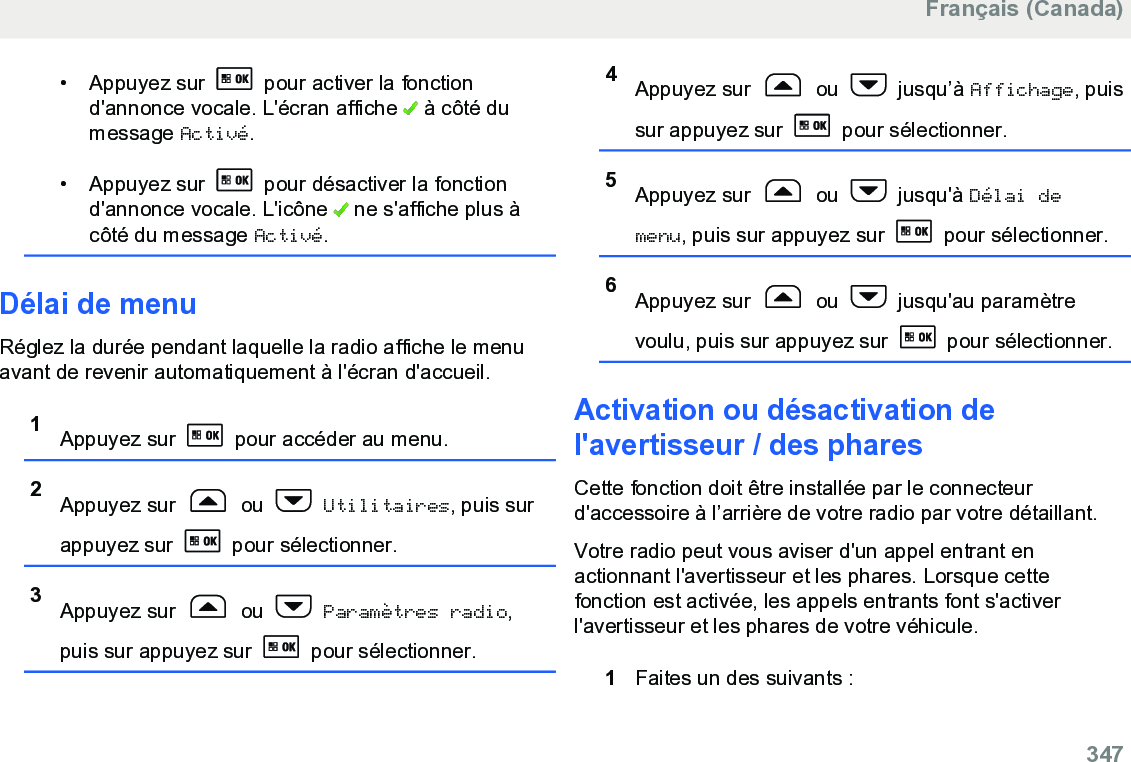 • Appuyez sur   pour activer la fonctiond&apos;annonce vocale. L&apos;écran affiche   à côté dumessage Activé.• Appuyez sur   pour désactiver la fonctiond&apos;annonce vocale. L&apos;icône   ne s&apos;affiche plus àcôté du message Activé.Délai de menuRéglez la durée pendant laquelle la radio affiche le menuavant de revenir automatiquement à l&apos;écran d&apos;accueil.1Appuyez sur   pour accéder au menu.2Appuyez sur   ou   Utilitaires, puis surappuyez sur   pour sélectionner.3Appuyez sur   ou   Paramètres radio,puis sur appuyez sur   pour sélectionner.4Appuyez sur   ou   jusqu’à Affichage, puissur appuyez sur   pour sélectionner.5Appuyez sur   ou   jusqu&apos;à Délai demenu, puis sur appuyez sur   pour sélectionner.6Appuyez sur   ou   jusqu&apos;au paramètrevoulu, puis sur appuyez sur   pour sélectionner.Activation ou désactivation del&apos;avertisseur / des pharesCette fonction doit être installée par le connecteurd&apos;accessoire à l’arrière de votre radio par votre détaillant.Votre radio peut vous aviser d&apos;un appel entrant enactionnant l&apos;avertisseur et les phares. Lorsque cettefonction est activée, les appels entrants font s&apos;activerl&apos;avertisseur et les phares de votre véhicule.1Faites un des suivants :Français (Canada)  347