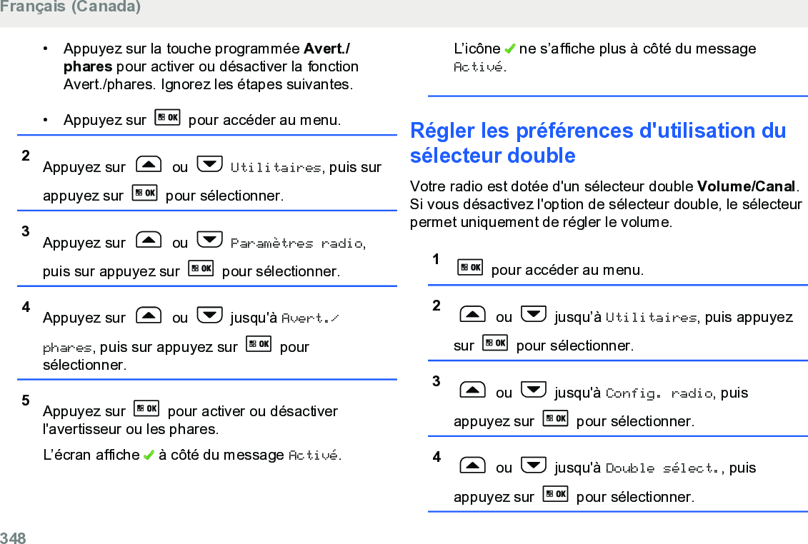 • Appuyez sur la touche programmée Avert./phares pour activer ou désactiver la fonctionAvert./phares. Ignorez les étapes suivantes.• Appuyez sur   pour accéder au menu.2Appuyez sur   ou   Utilitaires, puis surappuyez sur   pour sélectionner.3Appuyez sur   ou   Paramètres radio,puis sur appuyez sur   pour sélectionner.4Appuyez sur   ou   jusqu&apos;à Avert./phares, puis sur appuyez sur   poursélectionner.5Appuyez sur   pour activer ou désactiverl&apos;avertisseur ou les phares.L’écran affiche   à côté du message Activé.L’icône   ne s’affiche plus à côté du messageActivé.Régler les préférences d&apos;utilisation dusélecteur doubleVotre radio est dotée d&apos;un sélecteur double Volume/Canal.Si vous désactivez l&apos;option de sélecteur double, le sélecteurpermet uniquement de régler le volume.1 pour accéder au menu.2 ou   jusqu’à Utilitaires, puis appuyezsur   pour sélectionner.3 ou   jusqu&apos;à Config. radio, puisappuyez sur   pour sélectionner.4 ou   jusqu&apos;à Double sélect., puisappuyez sur   pour sélectionner.Français (Canada)348  