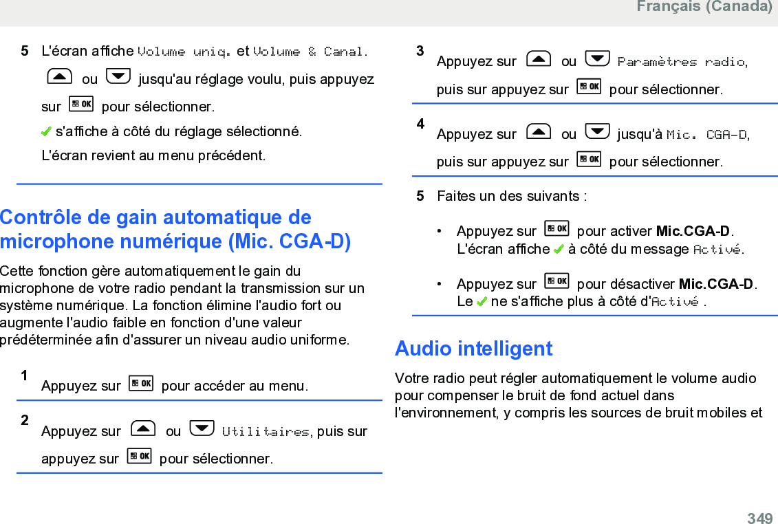 5L&apos;écran affiche Volume uniq. et Volume &amp; Canal. ou   jusqu&apos;au réglage voulu, puis appuyezsur   pour sélectionner. s&apos;affiche à côté du réglage sélectionné.L&apos;écran revient au menu précédent.Contrôle de gain automatique demicrophone numérique (Mic. CGA-D)Cette fonction gère automatiquement le gain dumicrophone de votre radio pendant la transmission sur unsystème numérique. La fonction élimine l&apos;audio fort ouaugmente l&apos;audio faible en fonction d&apos;une valeurprédéterminée afin d&apos;assurer un niveau audio uniforme.1Appuyez sur   pour accéder au menu.2Appuyez sur   ou   Utilitaires, puis surappuyez sur   pour sélectionner.3Appuyez sur   ou   Paramètres radio,puis sur appuyez sur   pour sélectionner.4Appuyez sur   ou   jusqu&apos;à Mic. CGA-D,puis sur appuyez sur   pour sélectionner.5Faites un des suivants :• Appuyez sur   pour activer Mic.CGA-D.L&apos;écran affiche   à côté du message Activé.• Appuyez sur   pour désactiver Mic.CGA-D.Le   ne s&apos;affiche plus à côté d&apos;Activé .Audio intelligentVotre radio peut régler automatiquement le volume audiopour compenser le bruit de fond actuel dansl&apos;environnement, y compris les sources de bruit mobiles etFrançais (Canada)  349