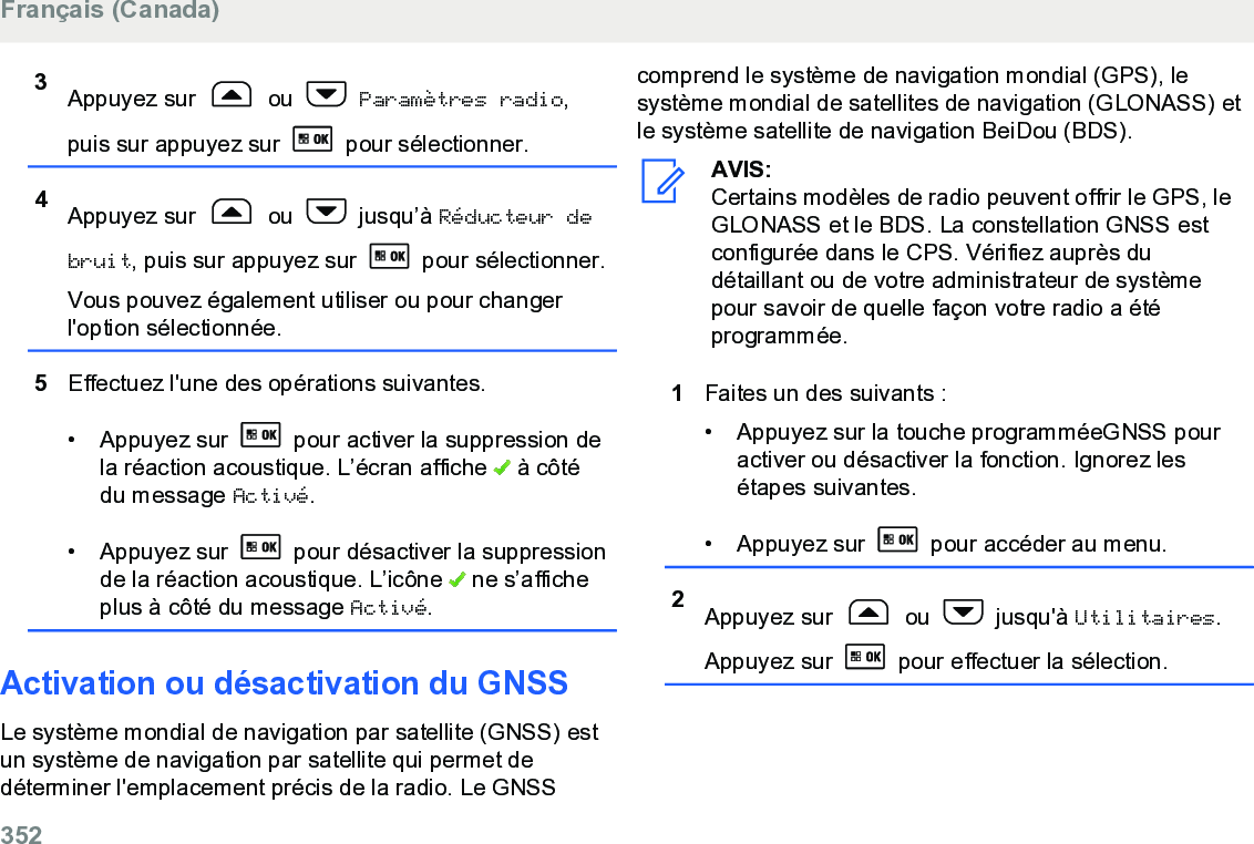 3Appuyez sur   ou   Paramètres radio,puis sur appuyez sur   pour sélectionner.4Appuyez sur   ou   jusqu’à Réducteur debruit, puis sur appuyez sur   pour sélectionner.Vous pouvez également utiliser ou pour changerl&apos;option sélectionnée.5Effectuez l&apos;une des opérations suivantes.• Appuyez sur   pour activer la suppression dela réaction acoustique. L’écran affiche   à côtédu message Activé.• Appuyez sur   pour désactiver la suppressionde la réaction acoustique. L’icône   ne s’afficheplus à côté du message Activé.Activation ou désactivation du GNSSLe système mondial de navigation par satellite (GNSS) estun système de navigation par satellite qui permet dedéterminer l&apos;emplacement précis de la radio. Le GNSScomprend le système de navigation mondial (GPS), lesystème mondial de satellites de navigation (GLONASS) etle système satellite de navigation BeiDou (BDS).AVIS:Certains modèles de radio peuvent offrir le GPS, leGLONASS et le BDS. La constellation GNSS estconfigurée dans le CPS. Vérifiez auprès dudétaillant ou de votre administrateur de systèmepour savoir de quelle façon votre radio a étéprogrammée.1Faites un des suivants :• Appuyez sur la touche programméeGNSS pouractiver ou désactiver la fonction. Ignorez lesétapes suivantes.• Appuyez sur   pour accéder au menu.2Appuyez sur   ou   jusqu&apos;à Utilitaires.Appuyez sur   pour effectuer la sélection.Français (Canada)352  