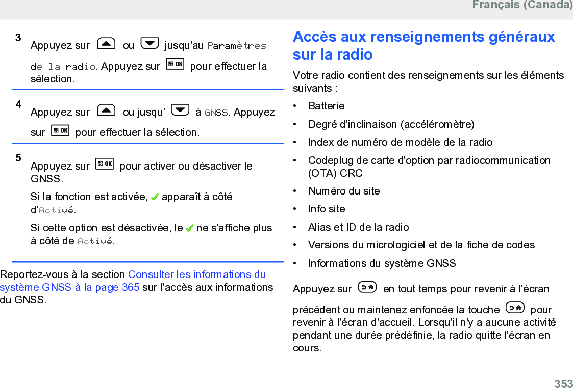 3Appuyez sur   ou   jusqu&apos;au Paramètresde la radio. Appuyez sur   pour effectuer lasélection.4Appuyez sur   ou jusqu&apos;   à GNSS. Appuyezsur   pour effectuer la sélection.5Appuyez sur   pour activer ou désactiver leGNSS.Si la fonction est activée,   apparaît à côtéd&apos;Activé.Si cette option est désactivée, le   ne s&apos;affiche plusà côté de Activé.Reportez-vous à la section Consulter les informations dusystème GNSS à la page 365 sur l&apos;accès aux informationsdu GNSS.Accès aux renseignements générauxsur la radioVotre radio contient des renseignements sur les élémentssuivants :• Batterie•Degré d&apos;inclinaison (accéléromètre)• Index de numéro de modèle de la radio• Codeplug de carte d&apos;option par radiocommunication(OTA) CRC• Numéro du site• Info site• Alias et ID de la radio• Versions du micrologiciel et de la fiche de codes• Informations du système GNSSAppuyez sur   en tout temps pour revenir à l&apos;écranprécédent ou maintenez enfoncée la touche   pourrevenir à l&apos;écran d&apos;accueil. Lorsqu&apos;il n&apos;y a aucune activitépendant une durée prédéfinie, la radio quitte l&apos;écran encours.Français (Canada)  353