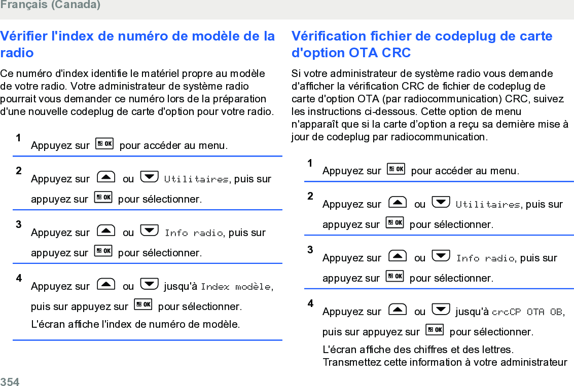 Vérifier l&apos;index de numéro de modèle de laradioCe numéro d&apos;index identifie le matériel propre au modèlede votre radio. Votre administrateur de système radiopourrait vous demander ce numéro lors de la préparationd&apos;une nouvelle codeplug de carte d&apos;option pour votre radio.1Appuyez sur   pour accéder au menu.2Appuyez sur   ou   Utilitaires, puis surappuyez sur   pour sélectionner.3Appuyez sur   ou   Info radio, puis surappuyez sur   pour sélectionner.4Appuyez sur   ou   jusqu&apos;à Index modèle,puis sur appuyez sur   pour sélectionner.L&apos;écran affiche l&apos;index de numéro de modèle.Vérification fichier de codeplug de carted&apos;option OTA CRCSi votre administrateur de système radio vous demanded&apos;afficher la vérification CRC de fichier de codeplug decarte d&apos;option OTA (par radiocommunication) CRC, suivezles instructions ci-dessous. Cette option de menun&apos;apparaît que si la carte d’option a reçu sa dernière mise àjour de codeplug par radiocommunication.1Appuyez sur   pour accéder au menu.2Appuyez sur   ou   Utilitaires, puis surappuyez sur   pour sélectionner.3Appuyez sur   ou   Info radio, puis surappuyez sur   pour sélectionner.4Appuyez sur   ou   jusqu&apos;à crcCP OTA OB,puis sur appuyez sur   pour sélectionner.L&apos;écran affiche des chiffres et des lettres.Transmettez cette information à votre administrateurFrançais (Canada)354  