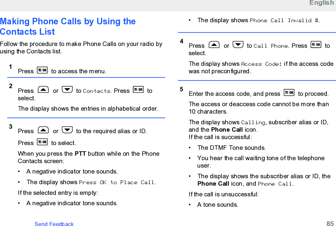 Making Phone Calls by Using theContacts List Follow the procedure to make Phone Calls on your radio byusing the Contacts list.1Press   to access the menu.2Press   or   to Contacts. Press   toselect.The display shows the entries in alphabetical order.3Press   or   to the required alias or ID.Press   to select.When you press the PTT button while on the PhoneContacts screen:• A negative indicator tone sounds.•The display shows Press OK to Place Call.If the selected entry is empty:• A negative indicator tone sounds.• The display shows Phone Call Invalid #.4Press   or   to Call Phone. Press   toselect.The display shows Access Code: if the access codewas not preconfigured.5Enter the access code, and press   to proceed.The access or deaccess code cannot be more than10 characters.The display shows Calling, subscriber alias or ID,and the Phone Call icon.If the call is successful:• The DTMF Tone sounds.•You hear the call waiting tone of the telephoneuser.• The display shows the subscriber alias or ID, thePhone Call icon, and Phone Call.If the call is unsuccessful:• A tone sounds.EnglishSend Feedback   85
