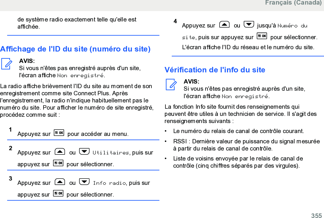 de système radio exactement telle qu&apos;elle estaffichée.Affichage de l&apos;ID du site (numéro du site)AVIS:Si vous n&apos;êtes pas enregistré auprès d&apos;un site,l&apos;écran affiche Non enregistré.La radio affiche brièvement l&apos;ID du site au moment de sonenregistrement comme site Connect Plus. Aprèsl&apos;enregistrement, la radio n&apos;indique habituellement pas lenuméro du site. Pour afficher le numéro de site enregistré,procédez comme suit :1Appuyez sur   pour accéder au menu.2Appuyez sur   ou   Utilitaires, puis surappuyez sur   pour sélectionner.3Appuyez sur   ou   Info radio, puis surappuyez sur   pour sélectionner.4Appuyez sur   ou   jusqu&apos;à Numéro dusite, puis sur appuyez sur   pour sélectionner.L&apos;écran affiche l&apos;ID du réseau et le numéro du site.Vérification de l&apos;info du siteAVIS:Si vous n&apos;êtes pas enregistré auprès d&apos;un site,l&apos;écran affiche Non enregistré.La fonction Info site fournit des renseignements quipeuvent être utiles à un technicien de service. Il s&apos;agit desrenseignements suivants :• Le numéro du relais de canal de contrôle courant.•RSSI : Dernière valeur de puissance du signal mesuréeà partir du relais de canal de contrôle.• Liste de voisins envoyée par le relais de canal decontrôle (cinq chiffres séparés par des virgules).Français (Canada)  355