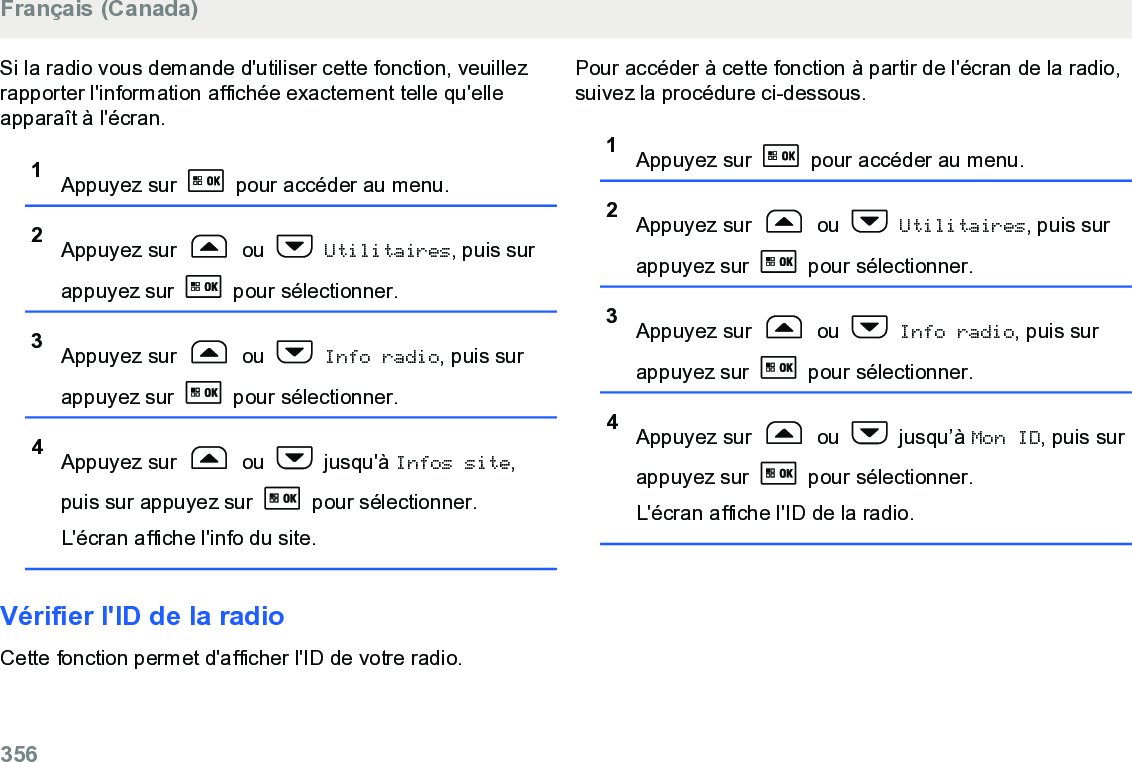 Si la radio vous demande d&apos;utiliser cette fonction, veuillezrapporter l&apos;information affichée exactement telle qu&apos;elleapparaît à l&apos;écran.1Appuyez sur   pour accéder au menu.2Appuyez sur   ou   Utilitaires, puis surappuyez sur   pour sélectionner.3Appuyez sur   ou   Info radio, puis surappuyez sur   pour sélectionner.4Appuyez sur   ou   jusqu&apos;à Infos site,puis sur appuyez sur   pour sélectionner.L&apos;écran affiche l&apos;info du site.Vérifier l&apos;ID de la radioCette fonction permet d&apos;afficher l&apos;ID de votre radio.Pour accéder à cette fonction à partir de l&apos;écran de la radio,suivez la procédure ci-dessous.1Appuyez sur   pour accéder au menu.2Appuyez sur   ou   Utilitaires, puis surappuyez sur   pour sélectionner.3Appuyez sur   ou   Info radio, puis surappuyez sur   pour sélectionner.4Appuyez sur   ou   jusqu’à Mon ID, puis surappuyez sur   pour sélectionner.L&apos;écran affiche l&apos;ID de la radio.Français (Canada)356  