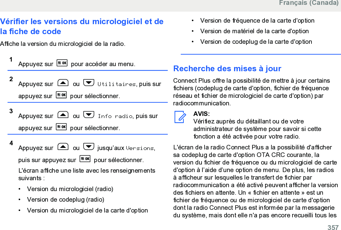 Vérifier les versions du micrologiciel et dela fiche de codeAffiche la version du micrologiciel de la radio.1Appuyez sur   pour accéder au menu.2Appuyez sur   ou   Utilitaires, puis surappuyez sur   pour sélectionner.3Appuyez sur   ou   Info radio, puis surappuyez sur   pour sélectionner.4Appuyez sur   ou   jusqu’aux Versions,puis sur appuyez sur   pour sélectionner.L&apos;écran affiche une liste avec les renseignementssuivants :• Version du micrologiciel (radio)•Version de codeplug (radio)• Version du micrologiciel de la carte d&apos;option• Version de fréquence de la carte d&apos;option• Version de matériel de la carte d&apos;option•Version de codeplug de la carte d&apos;optionRecherche des mises à jourConnect Plus offre la possibilité de mettre à jour certainsfichiers (codeplug de carte d&apos;option, fichier de fréquenceréseau et fichier de micrologiciel de carte d&apos;option) parradiocommunication.AVIS:Vérifiez auprès du détaillant ou de votreadministrateur de système pour savoir si cettefonction a été activée pour votre radio.L&apos;écran de la radio Connect Plus a la possibilité d&apos;affichersa codeplug de carte d&apos;option OTA CRC courante, laversion du fichier de fréquence ou du micrologiciel de carted&apos;option à l’aide d’une option de menu. De plus, les radiosà afficheur sur lesquelles le transfert de fichier parradiocommunication a été activé peuvent afficher la versiondes fichiers en attente. Un « fichier en attente » est unfichier de fréquence ou de micrologiciel de carte d&apos;optiondont la radio Connect Plus est informée par la messageriedu système, mais dont elle n&apos;a pas encore recueilli tous lesFrançais (Canada)  357