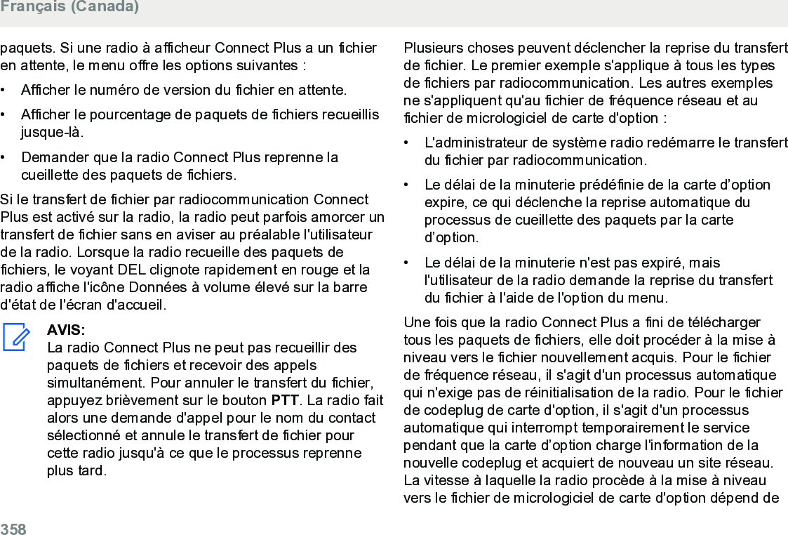 paquets. Si une radio à afficheur Connect Plus a un fichieren attente, le menu offre les options suivantes :• Afficher le numéro de version du fichier en attente.•Afficher le pourcentage de paquets de fichiers recueillisjusque-là.• Demander que la radio Connect Plus reprenne lacueillette des paquets de fichiers.Si le transfert de fichier par radiocommunication ConnectPlus est activé sur la radio, la radio peut parfois amorcer untransfert de fichier sans en aviser au préalable l&apos;utilisateurde la radio. Lorsque la radio recueille des paquets defichiers, le voyant DEL clignote rapidement en rouge et laradio affiche l&apos;icône Données à volume élevé sur la barred&apos;état de l&apos;écran d&apos;accueil.AVIS:La radio Connect Plus ne peut pas recueillir despaquets de fichiers et recevoir des appelssimultanément. Pour annuler le transfert du fichier,appuyez brièvement sur le bouton PTT. La radio faitalors une demande d&apos;appel pour le nom du contactsélectionné et annule le transfert de fichier pourcette radio jusqu&apos;à ce que le processus reprenneplus tard.Plusieurs choses peuvent déclencher la reprise du transfertde fichier. Le premier exemple s&apos;applique à tous les typesde fichiers par radiocommunication. Les autres exemplesne s&apos;appliquent qu&apos;au fichier de fréquence réseau et aufichier de micrologiciel de carte d&apos;option :• L&apos;administrateur de système radio redémarre le transfertdu fichier par radiocommunication.•Le délai de la minuterie prédéfinie de la carte d’optionexpire, ce qui déclenche la reprise automatique duprocessus de cueillette des paquets par la carted’option.• Le délai de la minuterie n&apos;est pas expiré, maisl&apos;utilisateur de la radio demande la reprise du transfertdu fichier à l&apos;aide de l&apos;option du menu.Une fois que la radio Connect Plus a fini de téléchargertous les paquets de fichiers, elle doit procéder à la mise àniveau vers le fichier nouvellement acquis. Pour le fichierde fréquence réseau, il s&apos;agit d&apos;un processus automatiquequi n&apos;exige pas de réinitialisation de la radio. Pour le fichierde codeplug de carte d&apos;option, il s&apos;agit d&apos;un processusautomatique qui interrompt temporairement le servicependant que la carte d’option charge l&apos;information de lanouvelle codeplug et acquiert de nouveau un site réseau.La vitesse à laquelle la radio procède à la mise à niveauvers le fichier de micrologiciel de carte d&apos;option dépend deFrançais (Canada)358  