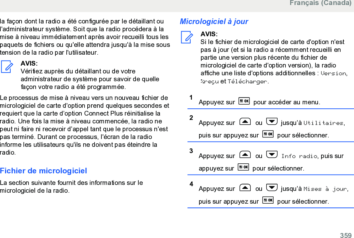 la façon dont la radio a été configurée par le détaillant oul&apos;administrateur système. Soit que la radio procédera à lamise à niveau immédiatement après avoir recueilli tous lespaquets de fichiers ou qu&apos;elle attendra jusqu&apos;à la mise soustension de la radio par l&apos;utilisateur.AVIS:Vérifiez auprès du détaillant ou de votreadministrateur de système pour savoir de quellefaçon votre radio a été programmée.Le processus de mise à niveau vers un nouveau fichier demicrologiciel de carte d&apos;option prend quelques secondes etrequiert que la carte d’option Connect Plus réinitialise laradio. Une fois la mise à niveau commencée, la radio nepeut ni faire ni recevoir d’appel tant que le processus n&apos;estpas terminé. Durant ce processus, l&apos;écran de la radioinforme les utilisateurs qu&apos;ils ne doivent pas éteindre laradio.Fichier de micrologicielLa section suivante fournit des informations sur lemicrologiciel de la radio.Micrologiciel à jourAVIS:Si le fichier de micrologiciel de carte d&apos;option n&apos;estpas à jour (et si la radio a récemment recueilli enpartie une version plus récente du fichier demicrologiciel de carte d&apos;option version), la radioaffiche une liste d&apos;options additionnelles : Version,%reçu et Télécharger.1Appuyez sur   pour accéder au menu.2Appuyez sur   ou   jusqu’à Utilitaires,puis sur appuyez sur   pour sélectionner.3Appuyez sur   ou   Info radio, puis surappuyez sur   pour sélectionner.4Appuyez sur   ou   jusqu’à Mises à jour,puis sur appuyez sur   pour sélectionner.Français (Canada)  359