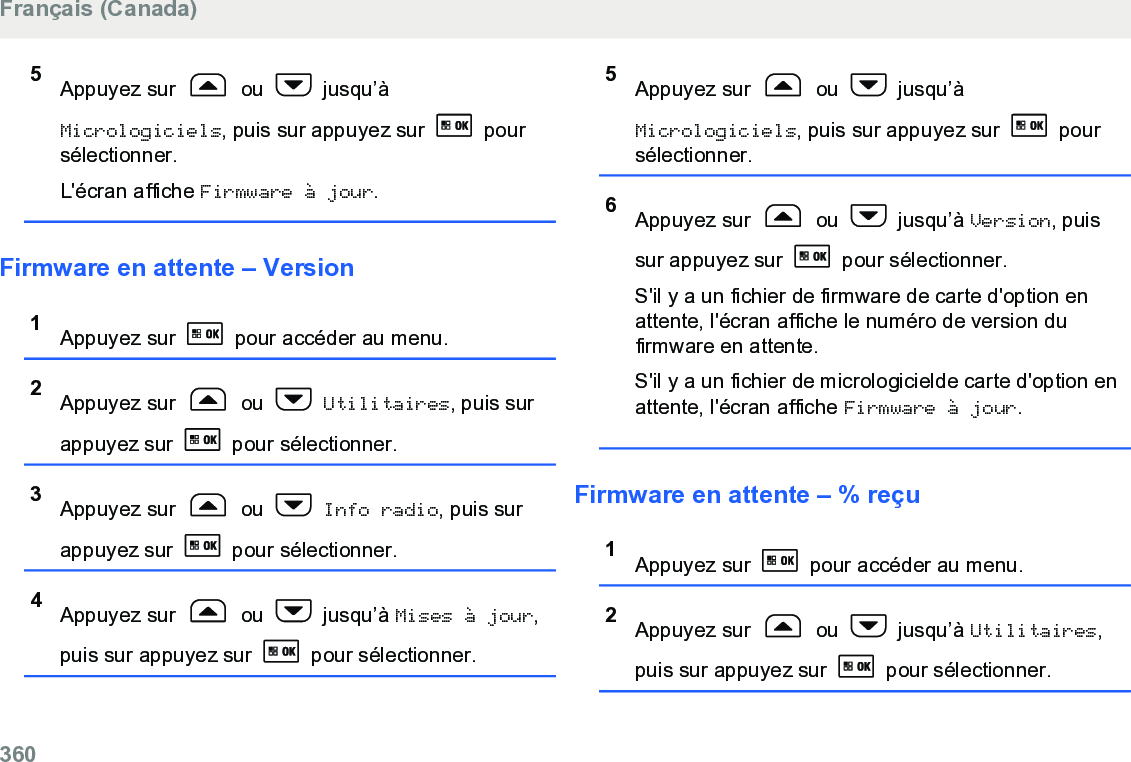 5Appuyez sur   ou   jusqu’àMicrologiciels, puis sur appuyez sur   poursélectionner.L&apos;écran affiche Firmware à jour.Firmware en attente – Version1Appuyez sur   pour accéder au menu.2Appuyez sur   ou   Utilitaires, puis surappuyez sur   pour sélectionner.3Appuyez sur   ou   Info radio, puis surappuyez sur   pour sélectionner.4Appuyez sur   ou   jusqu’à Mises à jour,puis sur appuyez sur   pour sélectionner.5Appuyez sur   ou   jusqu’àMicrologiciels, puis sur appuyez sur   poursélectionner.6Appuyez sur   ou   jusqu’à Version, puissur appuyez sur   pour sélectionner.S&apos;il y a un fichier de firmware de carte d&apos;option enattente, l&apos;écran affiche le numéro de version dufirmware en attente.S&apos;il y a un fichier de micrologicielde carte d&apos;option enattente, l&apos;écran affiche Firmware à jour.Firmware en attente – % reçu1Appuyez sur   pour accéder au menu.2Appuyez sur   ou   jusqu’à Utilitaires,puis sur appuyez sur   pour sélectionner.Français (Canada)360  