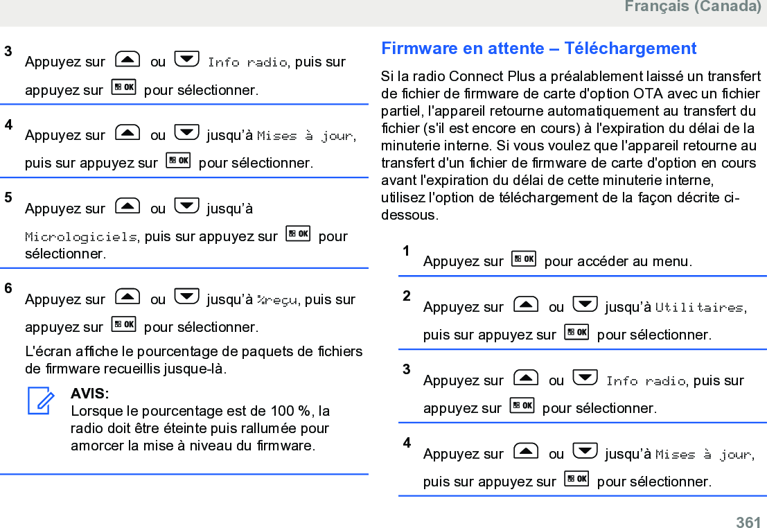 3Appuyez sur   ou   Info radio, puis surappuyez sur   pour sélectionner.4Appuyez sur   ou   jusqu’à Mises à jour,puis sur appuyez sur   pour sélectionner.5Appuyez sur   ou   jusqu’àMicrologiciels, puis sur appuyez sur   poursélectionner.6Appuyez sur   ou   jusqu’à %reçu, puis surappuyez sur   pour sélectionner.L&apos;écran affiche le pourcentage de paquets de fichiersde firmware recueillis jusque-là.AVIS:Lorsque le pourcentage est de 100 %, laradio doit être éteinte puis rallumée pouramorcer la mise à niveau du firmware.Firmware en attente – TéléchargementSi la radio Connect Plus a préalablement laissé un transfertde fichier de firmware de carte d&apos;option OTA avec un fichierpartiel, l&apos;appareil retourne automatiquement au transfert dufichier (s&apos;il est encore en cours) à l&apos;expiration du délai de laminuterie interne. Si vous voulez que l&apos;appareil retourne autransfert d&apos;un fichier de firmware de carte d&apos;option en coursavant l&apos;expiration du délai de cette minuterie interne,utilisez l&apos;option de téléchargement de la façon décrite ci-dessous.1Appuyez sur   pour accéder au menu.2Appuyez sur   ou   jusqu’à Utilitaires,puis sur appuyez sur   pour sélectionner.3Appuyez sur   ou   Info radio, puis surappuyez sur   pour sélectionner.4Appuyez sur   ou   jusqu’à Mises à jour,puis sur appuyez sur   pour sélectionner.Français (Canada)  361