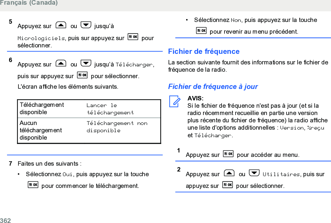 5Appuyez sur   ou   jusqu’àMicrologiciels, puis sur appuyez sur   poursélectionner.6Appuyez sur   ou   jusqu’à Télécharger,puis sur appuyez sur   pour sélectionner.L&apos;écran affiche les éléments suivants.TéléchargementdisponibleLancer letéléchargementAucuntéléchargementdisponibleTéléchargement nondisponible7Faites un des suivants :• Sélectionnez Oui, puis appuyez sur la touche pour commencer le téléchargement.• Sélectionnez Non, puis appuyez sur la touche pour revenir au menu précédent.Fichier de fréquenceLa section suivante fournit des informations sur le fichier defréquence de la radio.Fichier de fréquence à jourAVIS:Si le fichier de fréquence n&apos;est pas à jour (et si laradio récemment recueillie en partie une versionplus récente du fichier de fréquence) la radio afficheune liste d&apos;options additionnelles : Version, %reçuet Télécharger.1Appuyez sur   pour accéder au menu.2Appuyez sur   ou   Utilitaires, puis surappuyez sur   pour sélectionner.Français (Canada)362  