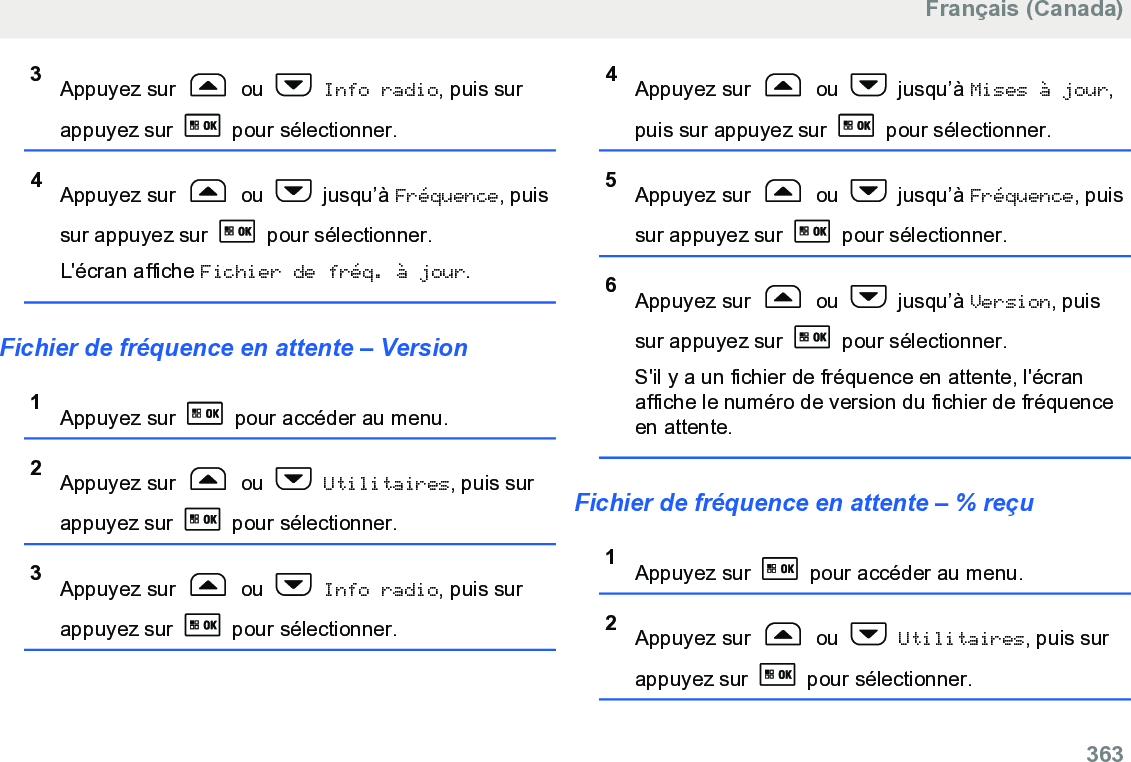 3Appuyez sur   ou   Info radio, puis surappuyez sur   pour sélectionner.4Appuyez sur   ou   jusqu’à Fréquence, puissur appuyez sur   pour sélectionner.L&apos;écran affiche Fichier de fréq. à jour.Fichier de fréquence en attente – Version1Appuyez sur   pour accéder au menu.2Appuyez sur   ou   Utilitaires, puis surappuyez sur   pour sélectionner.3Appuyez sur   ou   Info radio, puis surappuyez sur   pour sélectionner.4Appuyez sur   ou   jusqu’à Mises à jour,puis sur appuyez sur   pour sélectionner.5Appuyez sur   ou   jusqu’à Fréquence, puissur appuyez sur   pour sélectionner.6Appuyez sur   ou   jusqu’à Version, puissur appuyez sur   pour sélectionner.S&apos;il y a un fichier de fréquence en attente, l&apos;écranaffiche le numéro de version du fichier de fréquenceen attente.Fichier de fréquence en attente – % reçu1Appuyez sur   pour accéder au menu.2Appuyez sur   ou   Utilitaires, puis surappuyez sur   pour sélectionner.Français (Canada)  363