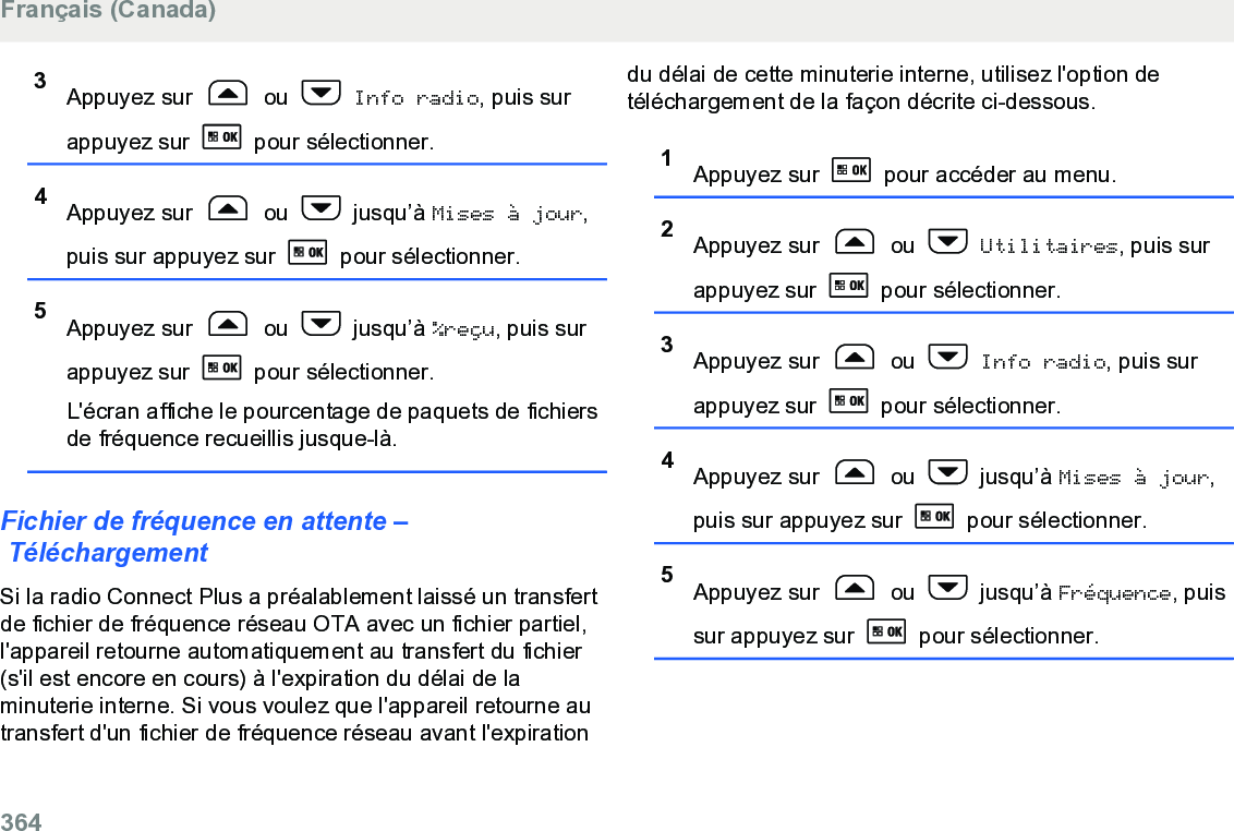 3Appuyez sur   ou   Info radio, puis surappuyez sur   pour sélectionner.4Appuyez sur   ou   jusqu’à Mises à jour,puis sur appuyez sur   pour sélectionner.5Appuyez sur   ou   jusqu’à %reçu, puis surappuyez sur   pour sélectionner.L&apos;écran affiche le pourcentage de paquets de fichiersde fréquence recueillis jusque-là.Fichier de fréquence en attente – TéléchargementSi la radio Connect Plus a préalablement laissé un transfertde fichier de fréquence réseau OTA avec un fichier partiel,l&apos;appareil retourne automatiquement au transfert du fichier(s&apos;il est encore en cours) à l&apos;expiration du délai de laminuterie interne. Si vous voulez que l&apos;appareil retourne autransfert d&apos;un fichier de fréquence réseau avant l&apos;expirationdu délai de cette minuterie interne, utilisez l&apos;option detéléchargement de la façon décrite ci-dessous.1Appuyez sur   pour accéder au menu.2Appuyez sur   ou   Utilitaires, puis surappuyez sur   pour sélectionner.3Appuyez sur   ou   Info radio, puis surappuyez sur   pour sélectionner.4Appuyez sur   ou   jusqu’à Mises à jour,puis sur appuyez sur   pour sélectionner.5Appuyez sur   ou   jusqu’à Fréquence, puissur appuyez sur   pour sélectionner.Français (Canada)364  