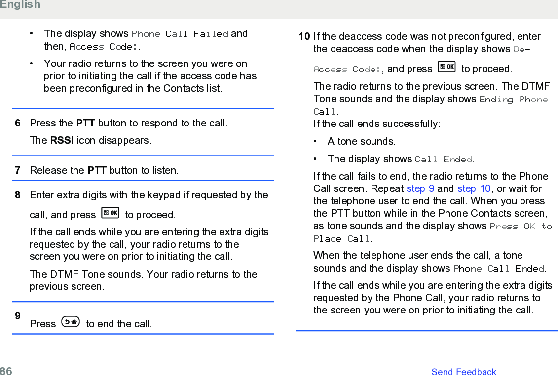 • The display shows Phone Call Failed andthen, Access Code:.• Your radio returns to the screen you were onprior to initiating the call if the access code hasbeen preconfigured in the Contacts list.6Press the PTT button to respond to the call.The RSSI icon disappears.7Release the PTT button to listen.8Enter extra digits with the keypad if requested by thecall, and press   to proceed.If the call ends while you are entering the extra digitsrequested by the call, your radio returns to thescreen you were on prior to initiating the call.The DTMF Tone sounds. Your radio returns to theprevious screen.9Press   to end the call.10 If the deaccess code was not preconfigured, enterthe deaccess code when the display shows De-Access Code:, and press   to proceed.The radio returns to the previous screen. The DTMFTone sounds and the display shows Ending PhoneCall.If the call ends successfully:• A tone sounds.•The display shows Call Ended.If the call fails to end, the radio returns to the PhoneCall screen. Repeat step 9 and step 10, or wait forthe telephone user to end the call. When you pressthe PTT button while in the Phone Contacts screen,as tone sounds and the display shows Press OK toPlace Call.When the telephone user ends the call, a tonesounds and the display shows Phone Call Ended.If the call ends while you are entering the extra digitsrequested by the Phone Call, your radio returns tothe screen you were on prior to initiating the call.English86   Send Feedback