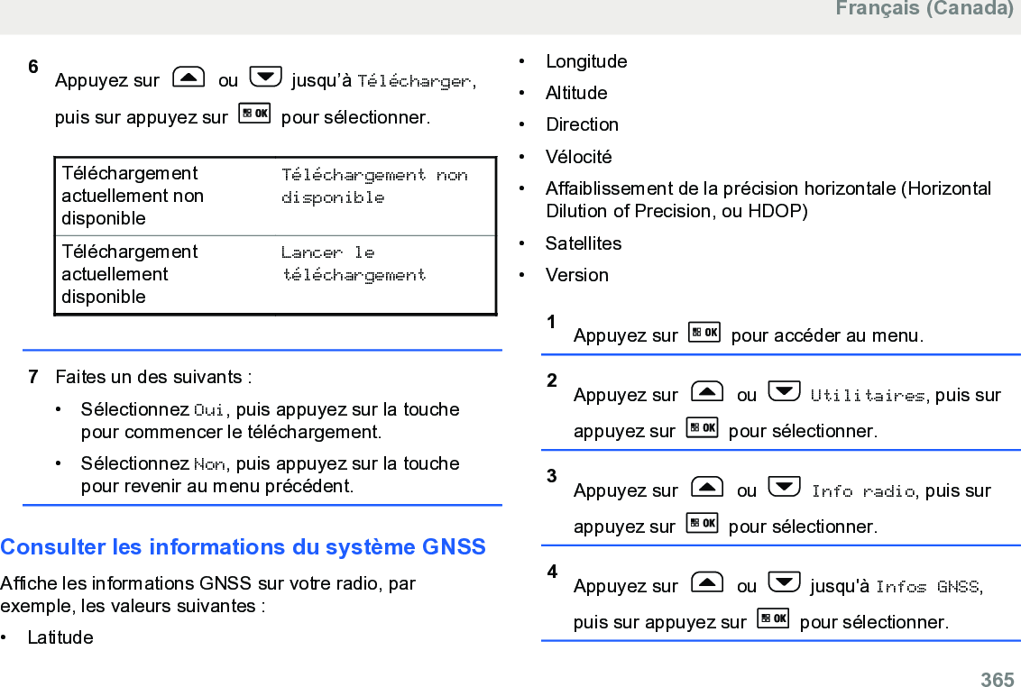 6Appuyez sur   ou   jusqu’à Télécharger,puis sur appuyez sur   pour sélectionner.Téléchargementactuellement nondisponibleTéléchargement nondisponibleTéléchargementactuellementdisponibleLancer letéléchargement7Faites un des suivants :• Sélectionnez Oui, puis appuyez sur la touchepour commencer le téléchargement.• Sélectionnez Non, puis appuyez sur la touchepour revenir au menu précédent.Consulter les informations du système GNSSAffiche les informations GNSS sur votre radio, parexemple, les valeurs suivantes :• Latitude•Longitude• Altitude•Direction• Vélocité• Affaiblissement de la précision horizontale (HorizontalDilution of Precision, ou HDOP)• Satellites• Version1Appuyez sur   pour accéder au menu.2Appuyez sur   ou   Utilitaires, puis surappuyez sur   pour sélectionner.3Appuyez sur   ou   Info radio, puis surappuyez sur   pour sélectionner.4Appuyez sur   ou   jusqu&apos;à Infos GNSS,puis sur appuyez sur   pour sélectionner.Français (Canada)  365