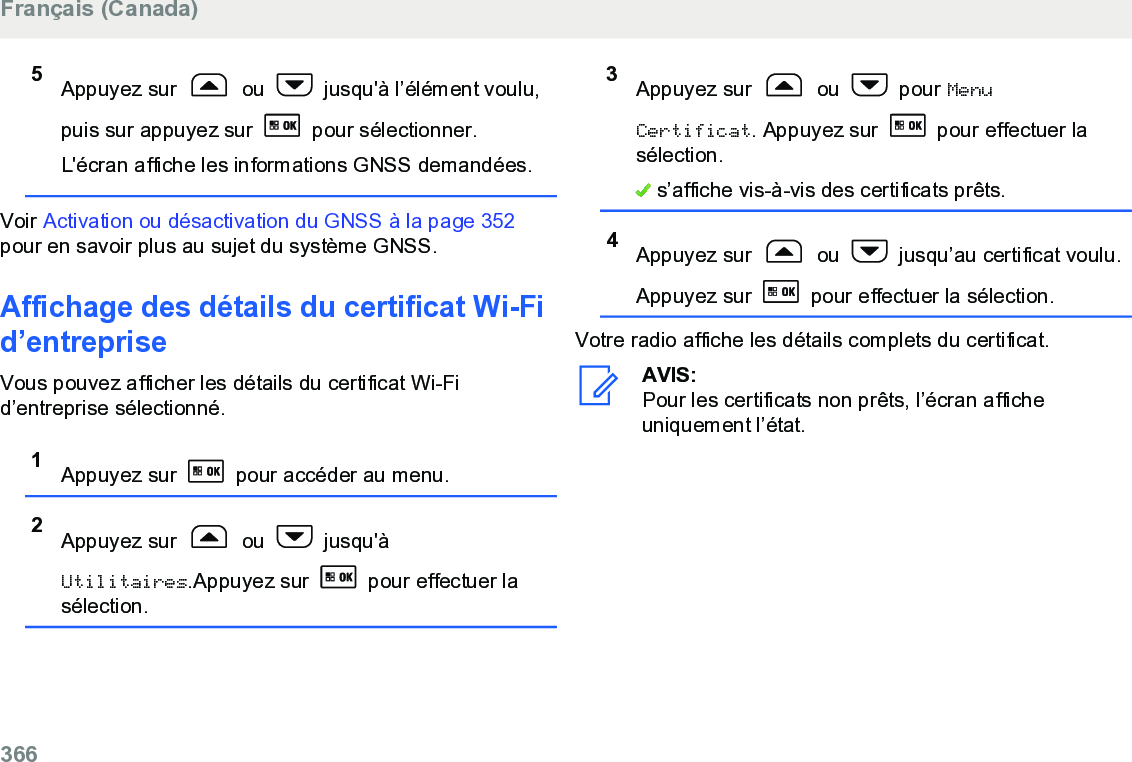 5Appuyez sur   ou   jusqu&apos;à l’élément voulu,puis sur appuyez sur   pour sélectionner.L&apos;écran affiche les informations GNSS demandées.Voir Activation ou désactivation du GNSS à la page 352pour en savoir plus au sujet du système GNSS.Affichage des détails du certificat Wi-Fid’entrepriseVous pouvez afficher les détails du certificat Wi-Fid’entreprise sélectionné.1Appuyez sur   pour accéder au menu.2Appuyez sur   ou   jusqu&apos;àUtilitaires.Appuyez sur   pour effectuer lasélection.3Appuyez sur   ou   pour MenuCertificat. Appuyez sur   pour effectuer lasélection. s’affiche vis-à-vis des certificats prêts.4Appuyez sur   ou   jusqu’au certificat voulu.Appuyez sur   pour effectuer la sélection.Votre radio affiche les détails complets du certificat.AVIS:Pour les certificats non prêts, l’écran afficheuniquement l’état.Français (Canada)366  