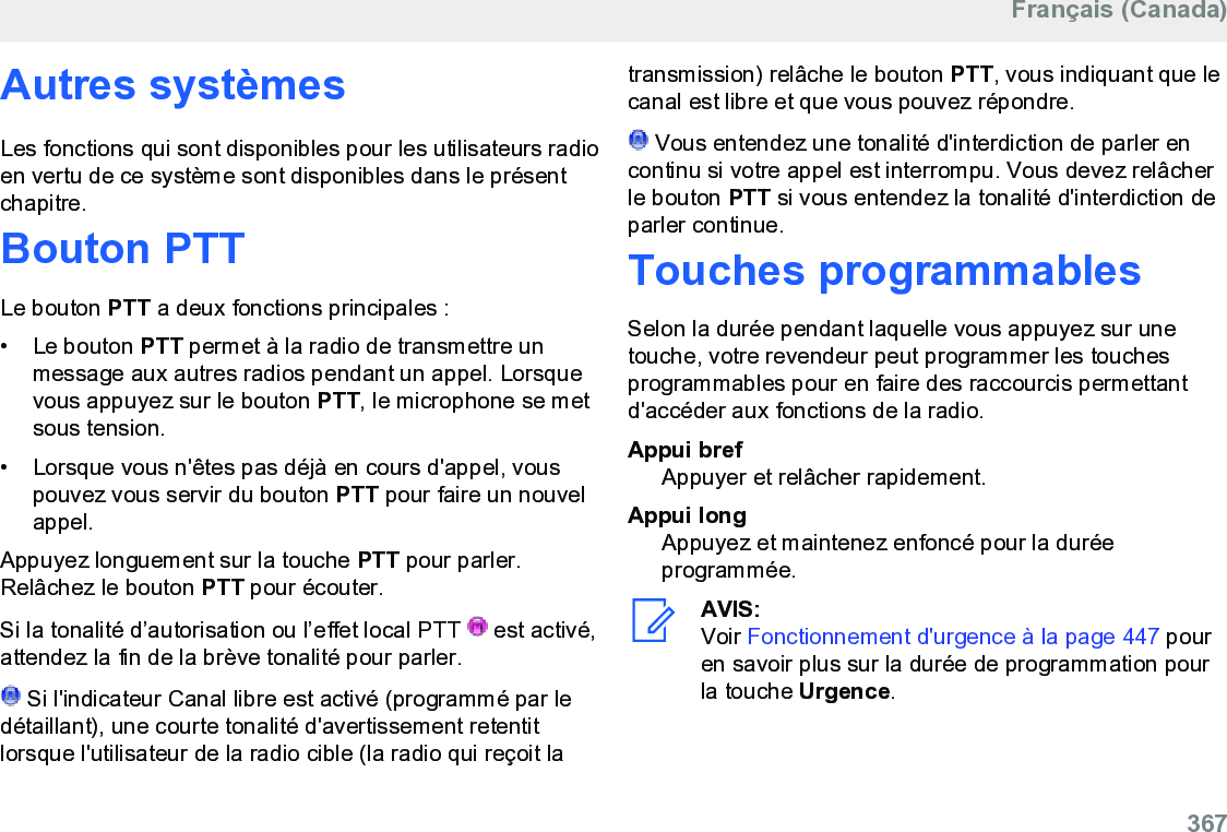 Autres systèmesLes fonctions qui sont disponibles pour les utilisateurs radioen vertu de ce système sont disponibles dans le présentchapitre.Bouton PTTLe bouton PTT a deux fonctions principales :• Le bouton PTT permet à la radio de transmettre unmessage aux autres radios pendant un appel. Lorsquevous appuyez sur le bouton PTT, le microphone se metsous tension.• Lorsque vous n&apos;êtes pas déjà en cours d&apos;appel, vouspouvez vous servir du bouton PTT pour faire un nouvelappel.Appuyez longuement sur la touche PTT pour parler.Relâchez le bouton PTT pour écouter.Si la tonalité d’autorisation ou l’effet local PTT   est activé,attendez la fin de la brève tonalité pour parler. Si l&apos;indicateur Canal libre est activé (programmé par ledétaillant), une courte tonalité d&apos;avertissement retentitlorsque l&apos;utilisateur de la radio cible (la radio qui reçoit latransmission) relâche le bouton PTT, vous indiquant que lecanal est libre et que vous pouvez répondre. Vous entendez une tonalité d&apos;interdiction de parler encontinu si votre appel est interrompu. Vous devez relâcherle bouton PTT si vous entendez la tonalité d&apos;interdiction deparler continue.Touches programmablesSelon la durée pendant laquelle vous appuyez sur unetouche, votre revendeur peut programmer les touchesprogrammables pour en faire des raccourcis permettantd&apos;accéder aux fonctions de la radio.Appui brefAppuyer et relâcher rapidement.Appui longAppuyez et maintenez enfoncé pour la duréeprogrammée.AVIS:Voir Fonctionnement d&apos;urgence à la page 447 pouren savoir plus sur la durée de programmation pourla touche Urgence.Français (Canada)  367