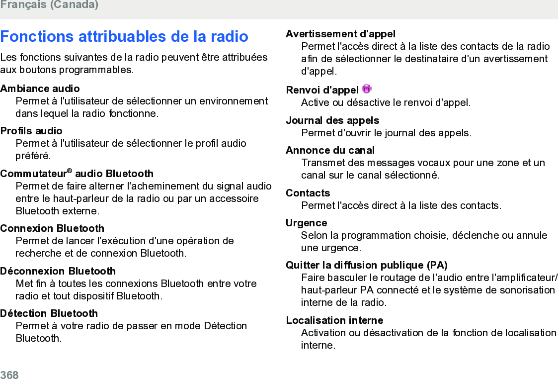 Fonctions attribuables de la radioLes fonctions suivantes de la radio peuvent être attribuéesaux boutons programmables.Ambiance audioPermet à l&apos;utilisateur de sélectionner un environnementdans lequel la radio fonctionne.Profils audioPermet à l&apos;utilisateur de sélectionner le profil audiopréféré.Commutateur® audio BluetoothPermet de faire alterner l&apos;acheminement du signal audioentre le haut-parleur de la radio ou par un accessoireBluetooth externe.Connexion BluetoothPermet de lancer l&apos;exécution d&apos;une opération derecherche et de connexion Bluetooth.Déconnexion BluetoothMet fin à toutes les connexions Bluetooth entre votreradio et tout dispositif Bluetooth.Détection BluetoothPermet à votre radio de passer en mode DétectionBluetooth.Avertissement d&apos;appelPermet l&apos;accès direct à la liste des contacts de la radioafin de sélectionner le destinataire d&apos;un avertissementd&apos;appel.Renvoi d&apos;appel Active ou désactive le renvoi d&apos;appel.Journal des appelsPermet d&apos;ouvrir le journal des appels.Annonce du canalTransmet des messages vocaux pour une zone et uncanal sur le canal sélectionné.ContactsPermet l&apos;accès direct à la liste des contacts.UrgenceSelon la programmation choisie, déclenche ou annuleune urgence.Quitter la diffusion publique (PA)Faire basculer le routage de l&apos;audio entre l&apos;amplificateur/haut-parleur PA connecté et le système de sonorisationinterne de la radio.Localisation interneActivation ou désactivation de la fonction de localisationinterne.Français (Canada)368  