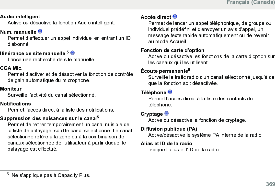 Audio intelligentActive ou désactive la fonction Audio intelligent.Num. manuelle Permet d&apos;effectuer un appel individuel en entrant un IDd&apos;abonné.Itinérance de site manuelle 5 Lance une recherche de site manuelle.CGA Mic.Permet d&apos;activer et de désactiver la fonction de contrôlede gain automatique du microphone.MoniteurSurveille l&apos;activité du canal sélectionné.NotificationsPermet l&apos;accès direct à la liste des notifications.Suppression des nuisances sur le canal5Permet de retirer temporairement un canal nuisible dela liste de balayage, sauf le canal sélectionné. Le canalsélectionné réfère à la zone ou à la combinaison decanaux sélectionnée de l&apos;utilisateur à partir duquel lebalayage est effectué.Accès direct Permet de lancer un appel téléphonique, de groupe ouindividuel prédéfini et d&apos;envoyer un avis d&apos;appel, unmessage texte rapide automatiquement ou de revenirau mode Accueil.Fonction de carte d&apos;optionActive ou désactive les fonctions de la carte d&apos;option surles canaux qui les utilisent.Écoute permanente5Surveille le trafic radio d&apos;un canal sélectionné jusqu&apos;à ceque la fonction soit désactivée.Téléphone Permet l’accès direct à la liste des contacts dutéléphone.Cryptage Active ou désactive la fonction de cryptage.Diffusion publique (PA)Active/désactive le système PA interne de la radio.Alias et ID de la radioIndique l&apos;alias et l&apos;ID de la radio.5Ne s’applique pas à Capacity Plus.Français (Canada)  369