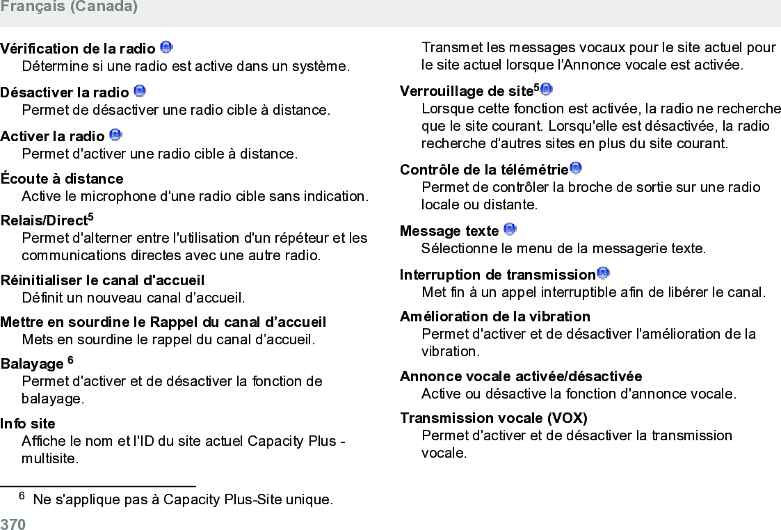 Vérification de la radio Détermine si une radio est active dans un système.Désactiver la radio Permet de désactiver une radio cible à distance.Activer la radio Permet d&apos;activer une radio cible à distance.Écoute à distanceActive le microphone d&apos;une radio cible sans indication.Relais/Direct5Permet d&apos;alterner entre l&apos;utilisation d&apos;un répéteur et lescommunications directes avec une autre radio.Réinitialiser le canal d&apos;accueilDéfinit un nouveau canal d’accueil.Mettre en sourdine le Rappel du canal d’accueilMets en sourdine le rappel du canal d’accueil.Balayage 6Permet d&apos;activer et de désactiver la fonction debalayage.Info siteAffiche le nom et l&apos;ID du site actuel Capacity Plus -multisite.Transmet les messages vocaux pour le site actuel pourle site actuel lorsque l&apos;Annonce vocale est activée.Verrouillage de site5Lorsque cette fonction est activée, la radio ne rechercheque le site courant. Lorsqu&apos;elle est désactivée, la radiorecherche d&apos;autres sites en plus du site courant.Contrôle de la télémétriePermet de contrôler la broche de sortie sur une radiolocale ou distante.Message texte Sélectionne le menu de la messagerie texte.Interruption de transmissionMet fin à un appel interruptible afin de libérer le canal.Amélioration de la vibrationPermet d&apos;activer et de désactiver l&apos;amélioration de lavibration.Annonce vocale activée/désactivéeActive ou désactive la fonction d&apos;annonce vocale.Transmission vocale (VOX)Permet d&apos;activer et de désactiver la transmissionvocale.6Ne s&apos;applique pas à Capacity Plus-Site unique.Français (Canada)370  