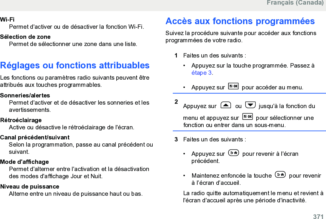 Wi-FiPermet d&apos;activer ou de désactiver la fonction Wi-Fi.Sélection de zonePermet de sélectionner une zone dans une liste.Réglages ou fonctions attribuablesLes fonctions ou paramètres radio suivants peuvent êtreattribués aux touches programmables.Sonneries/alertesPermet d&apos;activer et de désactiver les sonneries et lesavertissements.RétroéclairageActive ou désactive le rétroéclairage de l&apos;écran.Canal précédent/suivantSelon la programmation, passe au canal précédent ousuivant.Mode d&apos;affichagePermet d&apos;alterner entre l&apos;activation et la désactivationdes modes d&apos;affichage Jour et Nuit.Niveau de puissanceAlterne entre un niveau de puissance haut ou bas.Accès aux fonctions programméesSuivez la procédure suivante pour accéder aux fonctionsprogrammées de votre radio.1Faites un des suivants :• Appuyez sur la touche programmée. Passez à étape 3.• Appuyez sur   pour accéder au menu.2Appuyez sur   ou   jusqu&apos;à la fonction dumenu et appuyez sur   pour sélectionner unefonction ou entrer dans un sous-menu.3Faites un des suivants :• Appuyez sur   pour revenir à l&apos;écranprécédent.• Maintenez enfoncée la touche   pour revenirà l’écran d’accueil.La radio quitte automatiquement le menu et revient àl&apos;écran d&apos;accueil après une période d&apos;inactivité.Français (Canada)  371