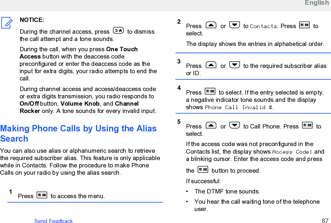 NOTICE:During the channel access, press   to dismissthe call attempt and a tone sounds.During the call, when you press One TouchAccess button with the deaccess codepreconfigured or enter the deaccess code as theinput for extra digits, your radio attempts to end thecall.During channel access and access/deaccess codeor extra digits transmission, you radio responds toOn/Off button, Volume Knob, and ChannelRocker only. A tone sounds for every invalid input.Making Phone Calls by Using the AliasSearchYou can also use alias or alphanumeric search to retrievethe required subscriber alias. This feature is only applicablewhile in Contacts. Follow the procedure to make PhoneCalls on your radio by using the alias search.1Press   to access the menu.2Press   or   to Contacts. Press   toselect.The display shows the entries in alphabetical order.3Press   or   to the required subscriber aliasor ID.4Press   to select. If the entry selected is empty,a negative indicator tone sounds and the displayshows Phone Call Invalid #.5Press   or   to Call Phone. Press   toselect.If the access code was not preconfigured in theContacts list, the display shows Access Code: anda blinking cursor. Enter the access code and pressthe   button to proceed.If successful:• The DTMF tone sounds.•You hear the call waiting tone of the telephoneuser.EnglishSend Feedback   87