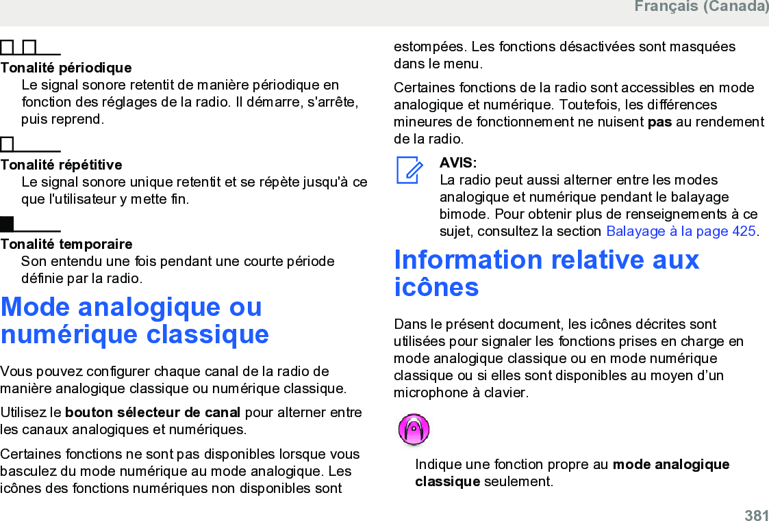 Tonalité périodiqueLe signal sonore retentit de manière périodique enfonction des réglages de la radio. Il démarre, s&apos;arrête,puis reprend.Tonalité répétitiveLe signal sonore unique retentit et se répète jusqu&apos;à ceque l&apos;utilisateur y mette fin.Tonalité temporaireSon entendu une fois pendant une courte périodedéfinie par la radio.Mode analogique ounumérique classiqueVous pouvez configurer chaque canal de la radio demanière analogique classique ou numérique classique.Utilisez le bouton sélecteur de canal pour alterner entreles canaux analogiques et numériques.Certaines fonctions ne sont pas disponibles lorsque vousbasculez du mode numérique au mode analogique. Lesicônes des fonctions numériques non disponibles sontestompées. Les fonctions désactivées sont masquéesdans le menu.Certaines fonctions de la radio sont accessibles en modeanalogique et numérique. Toutefois, les différencesmineures de fonctionnement ne nuisent pas au rendementde la radio.AVIS:La radio peut aussi alterner entre les modesanalogique et numérique pendant le balayagebimode. Pour obtenir plus de renseignements à cesujet, consultez la section Balayage à la page 425.Information relative auxicônesDans le présent document, les icônes décrites sontutilisées pour signaler les fonctions prises en charge enmode analogique classique ou en mode numériqueclassique ou si elles sont disponibles au moyen d’unmicrophone à clavier.Indique une fonction propre au mode analogiqueclassique seulement.Français (Canada)  381