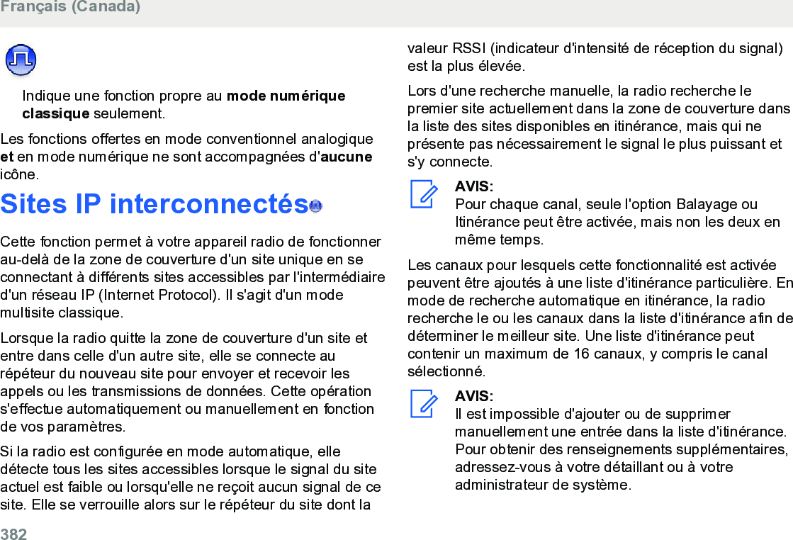 Indique une fonction propre au mode numériqueclassique seulement.Les fonctions offertes en mode conventionnel analogiqueet en mode numérique ne sont accompagnées d&apos;aucuneicône.Sites IP interconnectés  Cette fonction permet à votre appareil radio de fonctionnerau-delà de la zone de couverture d&apos;un site unique en seconnectant à différents sites accessibles par l&apos;intermédiaired&apos;un réseau IP (Internet Protocol). Il s&apos;agit d&apos;un modemultisite classique.Lorsque la radio quitte la zone de couverture d&apos;un site etentre dans celle d&apos;un autre site, elle se connecte aurépéteur du nouveau site pour envoyer et recevoir lesappels ou les transmissions de données. Cette opérations&apos;effectue automatiquement ou manuellement en fonctionde vos paramètres.Si la radio est configurée en mode automatique, elledétecte tous les sites accessibles lorsque le signal du siteactuel est faible ou lorsqu&apos;elle ne reçoit aucun signal de cesite. Elle se verrouille alors sur le répéteur du site dont lavaleur RSSI (indicateur d&apos;intensité de réception du signal)est la plus élevée.Lors d&apos;une recherche manuelle, la radio recherche lepremier site actuellement dans la zone de couverture dansla liste des sites disponibles en itinérance, mais qui neprésente pas nécessairement le signal le plus puissant ets&apos;y connecte.AVIS:Pour chaque canal, seule l&apos;option Balayage ouItinérance peut être activée, mais non les deux enmême temps.Les canaux pour lesquels cette fonctionnalité est activéepeuvent être ajoutés à une liste d&apos;itinérance particulière. Enmode de recherche automatique en itinérance, la radiorecherche le ou les canaux dans la liste d&apos;itinérance afin dedéterminer le meilleur site. Une liste d&apos;itinérance peutcontenir un maximum de 16 canaux, y compris le canalsélectionné.AVIS:Il est impossible d&apos;ajouter ou de supprimermanuellement une entrée dans la liste d&apos;itinérance.Pour obtenir des renseignements supplémentaires,adressez-vous à votre détaillant ou à votreadministrateur de système.Français (Canada)382  