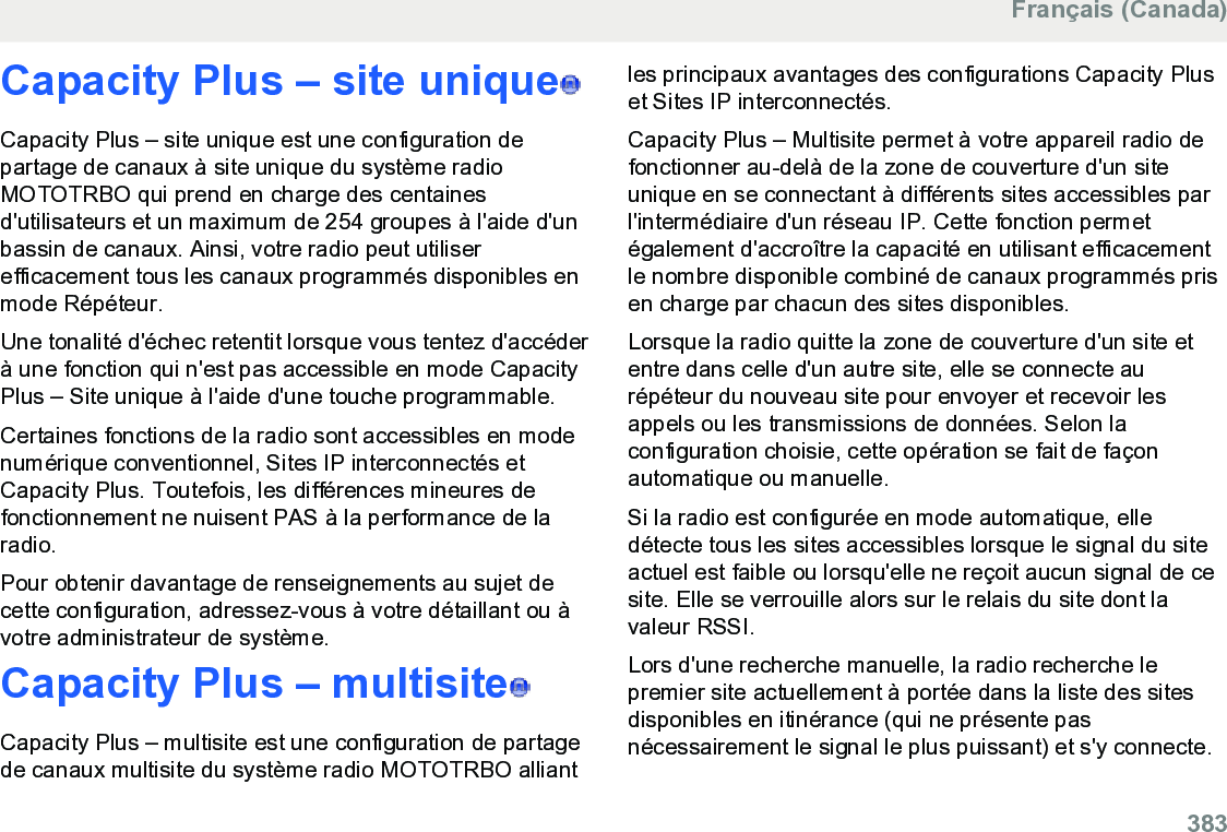 Capacity Plus – site unique  Capacity Plus – site unique est une configuration departage de canaux à site unique du système radioMOTOTRBO qui prend en charge des centainesd&apos;utilisateurs et un maximum de 254 groupes à l&apos;aide d&apos;unbassin de canaux. Ainsi, votre radio peut utiliserefficacement tous les canaux programmés disponibles enmode Répéteur.Une tonalité d&apos;échec retentit lorsque vous tentez d&apos;accéderà une fonction qui n&apos;est pas accessible en mode CapacityPlus – Site unique à l&apos;aide d&apos;une touche programmable.Certaines fonctions de la radio sont accessibles en modenumérique conventionnel, Sites IP interconnectés etCapacity Plus. Toutefois, les différences mineures defonctionnement ne nuisent PAS à la performance de laradio.Pour obtenir davantage de renseignements au sujet decette configuration, adressez-vous à votre détaillant ou àvotre administrateur de système.Capacity Plus – multisite  Capacity Plus – multisite est une configuration de partagede canaux multisite du système radio MOTOTRBO alliantles principaux avantages des configurations Capacity Pluset Sites IP interconnectés.Capacity Plus – Multisite permet à votre appareil radio defonctionner au-delà de la zone de couverture d&apos;un siteunique en se connectant à différents sites accessibles parl&apos;intermédiaire d&apos;un réseau IP. Cette fonction permetégalement d&apos;accroître la capacité en utilisant efficacementle nombre disponible combiné de canaux programmés prisen charge par chacun des sites disponibles.Lorsque la radio quitte la zone de couverture d&apos;un site etentre dans celle d&apos;un autre site, elle se connecte aurépéteur du nouveau site pour envoyer et recevoir lesappels ou les transmissions de données. Selon laconfiguration choisie, cette opération se fait de façonautomatique ou manuelle.Si la radio est configurée en mode automatique, elledétecte tous les sites accessibles lorsque le signal du siteactuel est faible ou lorsqu&apos;elle ne reçoit aucun signal de cesite. Elle se verrouille alors sur le relais du site dont lavaleur RSSI.Lors d&apos;une recherche manuelle, la radio recherche lepremier site actuellement à portée dans la liste des sitesdisponibles en itinérance (qui ne présente pasnécessairement le signal le plus puissant) et s&apos;y connecte.Français (Canada)  383