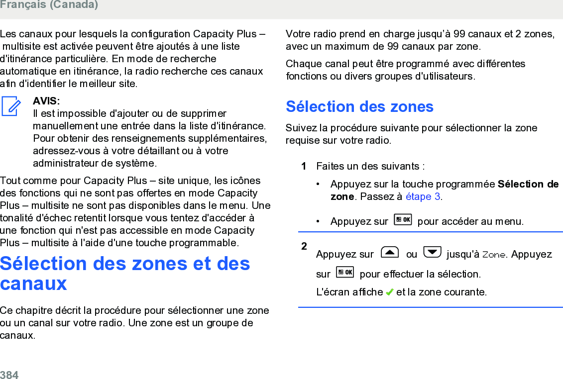 Les canaux pour lesquels la configuration Capacity Plus – multisite est activée peuvent être ajoutés à une listed&apos;itinérance particulière. En mode de rechercheautomatique en itinérance, la radio recherche ces canauxafin d&apos;identifier le meilleur site.AVIS:Il est impossible d&apos;ajouter ou de supprimermanuellement une entrée dans la liste d&apos;itinérance.Pour obtenir des renseignements supplémentaires,adressez-vous à votre détaillant ou à votreadministrateur de système.Tout comme pour Capacity Plus – site unique, les icônesdes fonctions qui ne sont pas offertes en mode CapacityPlus – multisite ne sont pas disponibles dans le menu. Unetonalité d&apos;échec retentit lorsque vous tentez d&apos;accéder àune fonction qui n&apos;est pas accessible en mode CapacityPlus – multisite à l&apos;aide d&apos;une touche programmable.Sélection des zones et descanauxCe chapitre décrit la procédure pour sélectionner une zoneou un canal sur votre radio. Une zone est un groupe decanaux.Votre radio prend en charge jusqu’à 99 canaux et 2 zones,avec un maximum de 99 canaux par zone.Chaque canal peut être programmé avec différentesfonctions ou divers groupes d&apos;utilisateurs.Sélection des zonesSuivez la procédure suivante pour sélectionner la zonerequise sur votre radio.1Faites un des suivants :•Appuyez sur la touche programmée Sélection dezone. Passez à étape 3.• Appuyez sur   pour accéder au menu.2Appuyez sur   ou   jusqu&apos;à Zone. Appuyezsur   pour effectuer la sélection.L&apos;écran affiche   et la zone courante.Français (Canada)384  