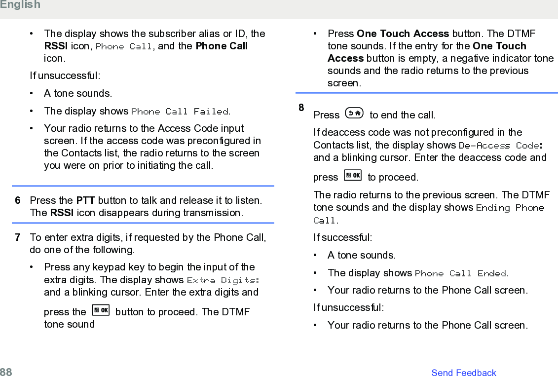 • The display shows the subscriber alias or ID, theRSSI icon, Phone Call, and the Phone Callicon.If unsuccessful:• A tone sounds.• The display shows Phone Call Failed.• Your radio returns to the Access Code inputscreen. If the access code was preconfigured inthe Contacts list, the radio returns to the screenyou were on prior to initiating the call.6Press the PTT button to talk and release it to listen.The RSSI icon disappears during transmission.7To enter extra digits, if requested by the Phone Call,do one of the following.• Press any keypad key to begin the input of theextra digits. The display shows Extra Digits:and a blinking cursor. Enter the extra digits andpress the   button to proceed. The DTMFtone sound• Press One Touch Access button. The DTMFtone sounds. If the entry for the One TouchAccess button is empty, a negative indicator tonesounds and the radio returns to the previousscreen.8Press   to end the call.If deaccess code was not preconfigured in theContacts list, the display shows De-Access Code:and a blinking cursor. Enter the deaccess code andpress   to proceed.The radio returns to the previous screen. The DTMFtone sounds and the display shows Ending PhoneCall.If successful:• A tone sounds.•The display shows Phone Call Ended.• Your radio returns to the Phone Call screen.If unsuccessful:• Your radio returns to the Phone Call screen.English88   Send Feedback