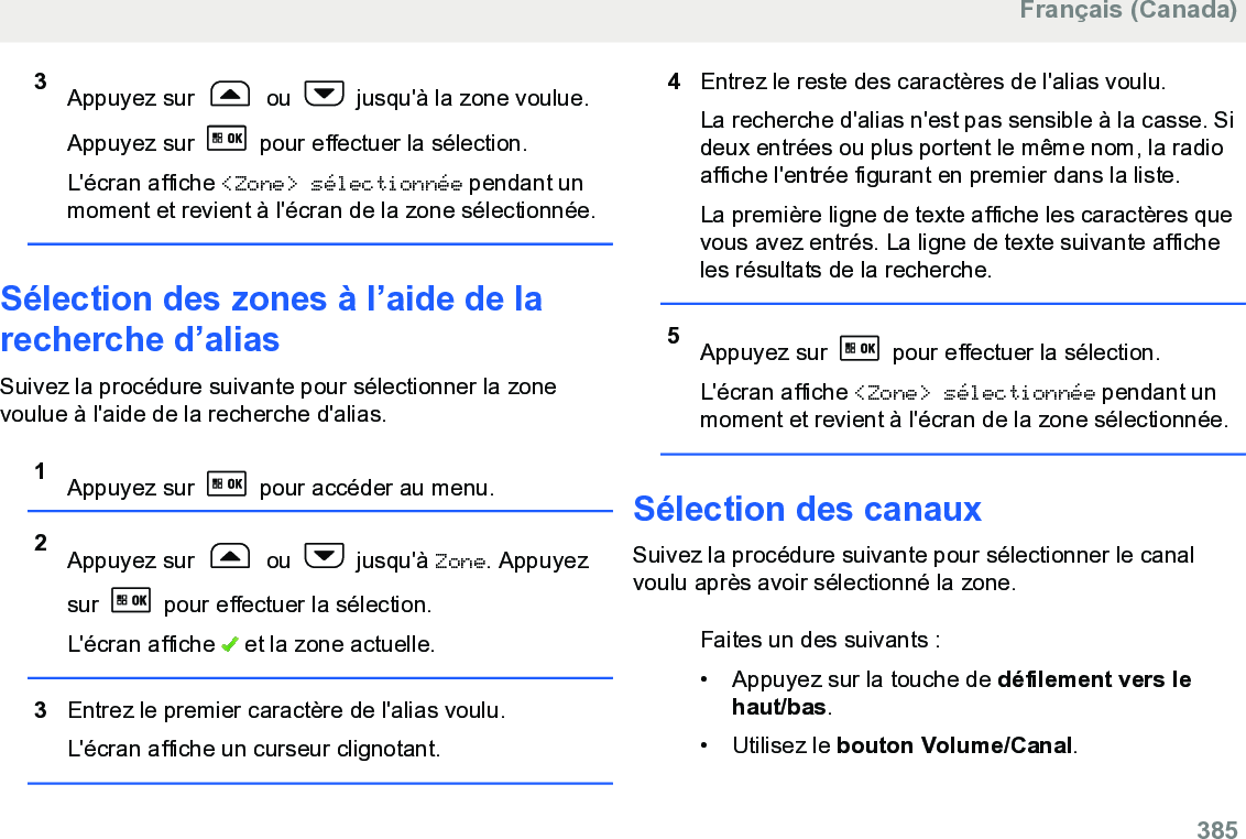 3Appuyez sur   ou   jusqu&apos;à la zone voulue.Appuyez sur   pour effectuer la sélection.L&apos;écran affiche &lt;Zone&gt; sélectionnée pendant unmoment et revient à l&apos;écran de la zone sélectionnée.Sélection des zones à l’aide de larecherche d’aliasSuivez la procédure suivante pour sélectionner la zonevoulue à l&apos;aide de la recherche d&apos;alias.1Appuyez sur   pour accéder au menu.2Appuyez sur   ou   jusqu&apos;à Zone. Appuyezsur   pour effectuer la sélection.L&apos;écran affiche   et la zone actuelle.3Entrez le premier caractère de l&apos;alias voulu.L&apos;écran affiche un curseur clignotant.4Entrez le reste des caractères de l&apos;alias voulu.La recherche d&apos;alias n&apos;est pas sensible à la casse. Sideux entrées ou plus portent le même nom, la radioaffiche l&apos;entrée figurant en premier dans la liste.La première ligne de texte affiche les caractères quevous avez entrés. La ligne de texte suivante afficheles résultats de la recherche.5Appuyez sur   pour effectuer la sélection.L&apos;écran affiche &lt;Zone&gt; sélectionnée pendant unmoment et revient à l&apos;écran de la zone sélectionnée.Sélection des canauxSuivez la procédure suivante pour sélectionner le canalvoulu après avoir sélectionné la zone.Faites un des suivants :• Appuyez sur la touche de défilement vers lehaut/bas.•Utilisez le bouton Volume/Canal.Français (Canada)  385