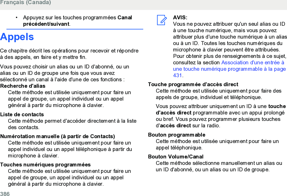 • Appuyez sur les touches programmées Canalprécédent/suivant.AppelsCe chapitre décrit les opérations pour recevoir et répondreà des appels, en faire et y mettre fin.Vous pouvez choisir un alias ou un ID d&apos;abonné, ou unalias ou un ID de groupe une fois que vous avezsélectionné un canal à l&apos;aide d&apos;une de ces fonctions :Recherche d&apos;aliasCette méthode est utilisée uniquement pour faire unappel de groupe, un appel individuel ou un appelgénéral à partir du microphone à clavier.Liste de contactsCette méthode permet d&apos;accéder directement à la listedes contacts.Numérotation manuelle (à partir de Contacts)Cette méthode est utilisée uniquement pour faire unappel individuel ou un appel téléphonique à partir dumicrophone à clavier.Touches numériques programméesCette méthode est utilisée uniquement pour faire unappel de groupe, un appel individuel ou un appelgénéral à partir du microphone à clavier.AVIS:Vous ne pouvez attribuer qu&apos;un seul alias ou IDà une touche numérique, mais vous pouvezattribuer plus d&apos;une touche numérique à un aliasou à un ID. Toutes les touches numériques dumicrophone à clavier peuvent être attribuées.Pour obtenir plus de renseignements à ce sujet,consultez la section Association d&apos;une entrée àune touche numérique programmable à la page431.Touche programmée d’accès directCette méthode est utilisée uniquement pour faire desappels de groupe, individuel et téléphonique.Vous pouvez attribuer uniquement un ID à une touched&apos;accès direct programmable avec un appui prolongéou bref. Vous pouvez programmer plusieurs touchesd&apos;accès direct sur la radio.Bouton programmableCette méthode est utilisée uniquement pour faire unappel téléphonique.Bouton Volume/CanalCette méthode sélectionne manuellement un alias ouun ID d&apos;abonné, ou un alias ou un ID de groupe.Français (Canada)386  