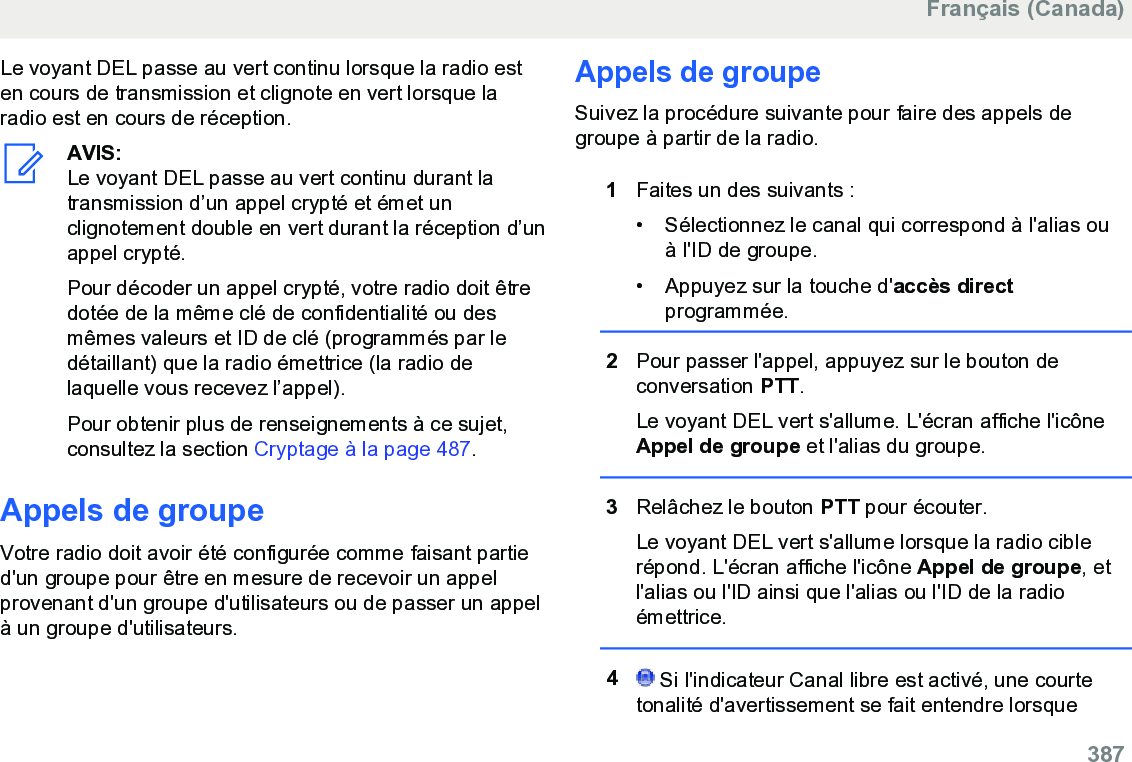 Le voyant DEL passe au vert continu lorsque la radio esten cours de transmission et clignote en vert lorsque laradio est en cours de réception.AVIS:Le voyant DEL passe au vert continu durant latransmission d’un appel crypté et émet unclignotement double en vert durant la réception d’unappel crypté.Pour décoder un appel crypté, votre radio doit êtredotée de la même clé de confidentialité ou desmêmes valeurs et ID de clé (programmés par ledétaillant) que la radio émettrice (la radio delaquelle vous recevez l’appel).Pour obtenir plus de renseignements à ce sujet,consultez la section Cryptage à la page 487.Appels de groupeVotre radio doit avoir été configurée comme faisant partied&apos;un groupe pour être en mesure de recevoir un appelprovenant d&apos;un groupe d&apos;utilisateurs ou de passer un appelà un groupe d&apos;utilisateurs.Appels de groupeSuivez la procédure suivante pour faire des appels degroupe à partir de la radio.1Faites un des suivants :• Sélectionnez le canal qui correspond à l&apos;alias ouà l&apos;ID de groupe.•Appuyez sur la touche d&apos;accès directprogrammée.2Pour passer l&apos;appel, appuyez sur le bouton deconversation PTT.Le voyant DEL vert s&apos;allume. L&apos;écran affiche l&apos;icôneAppel de groupe et l&apos;alias du groupe.3Relâchez le bouton PTT pour écouter.Le voyant DEL vert s&apos;allume lorsque la radio ciblerépond. L&apos;écran affiche l&apos;icône Appel de groupe, etl&apos;alias ou l&apos;ID ainsi que l&apos;alias ou l&apos;ID de la radioémettrice.4 Si l&apos;indicateur Canal libre est activé, une courtetonalité d&apos;avertissement se fait entendre lorsqueFrançais (Canada)  387