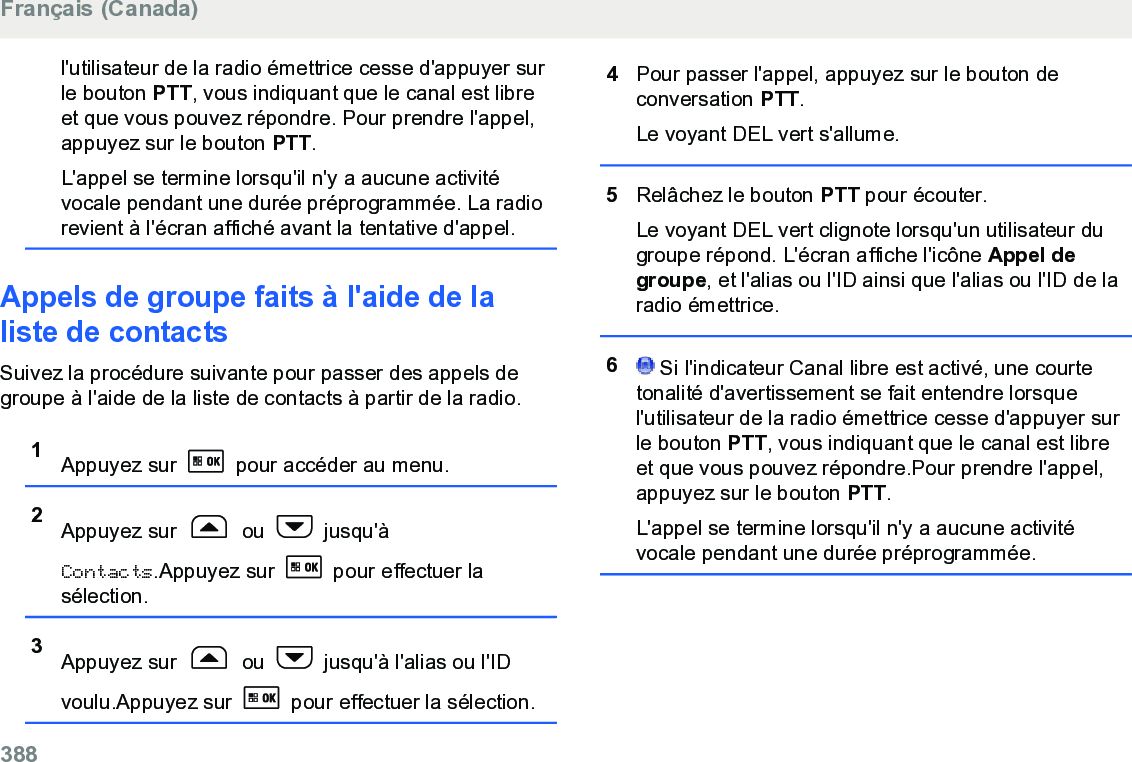 l&apos;utilisateur de la radio émettrice cesse d&apos;appuyer surle bouton PTT, vous indiquant que le canal est libreet que vous pouvez répondre. Pour prendre l&apos;appel,appuyez sur le bouton PTT.L&apos;appel se termine lorsqu&apos;il n&apos;y a aucune activitévocale pendant une durée préprogrammée. La radiorevient à l&apos;écran affiché avant la tentative d&apos;appel.Appels de groupe faits à l&apos;aide de laliste de contactsSuivez la procédure suivante pour passer des appels degroupe à l&apos;aide de la liste de contacts à partir de la radio.1Appuyez sur   pour accéder au menu.2Appuyez sur   ou   jusqu&apos;àContacts.Appuyez sur   pour effectuer lasélection.3Appuyez sur   ou   jusqu&apos;à l&apos;alias ou l&apos;IDvoulu.Appuyez sur   pour effectuer la sélection.4Pour passer l&apos;appel, appuyez sur le bouton deconversation PTT.Le voyant DEL vert s&apos;allume.5Relâchez le bouton PTT pour écouter.Le voyant DEL vert clignote lorsqu&apos;un utilisateur dugroupe répond. L&apos;écran affiche l&apos;icône Appel degroupe, et l&apos;alias ou l&apos;ID ainsi que l&apos;alias ou l&apos;ID de laradio émettrice.6 Si l&apos;indicateur Canal libre est activé, une courtetonalité d&apos;avertissement se fait entendre lorsquel&apos;utilisateur de la radio émettrice cesse d&apos;appuyer surle bouton PTT, vous indiquant que le canal est libreet que vous pouvez répondre.Pour prendre l&apos;appel,appuyez sur le bouton PTT.L&apos;appel se termine lorsqu&apos;il n&apos;y a aucune activitévocale pendant une durée préprogrammée.Français (Canada)388  