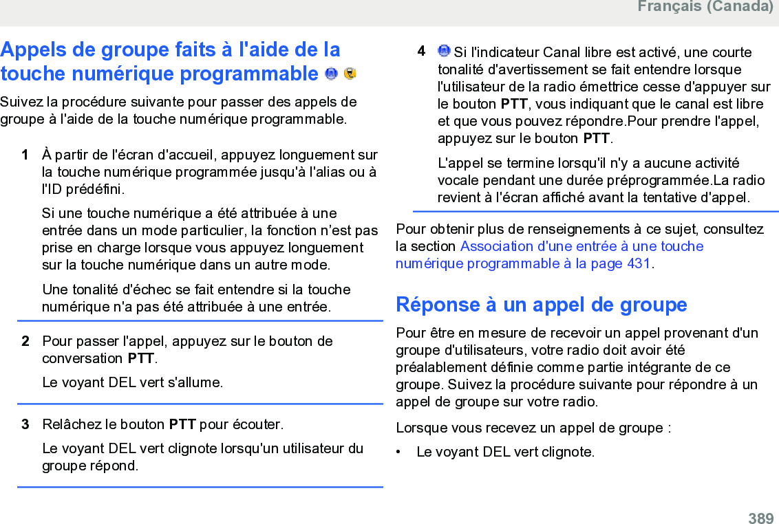 Appels de groupe faits à l&apos;aide de latouche numérique programmable     Suivez la procédure suivante pour passer des appels degroupe à l&apos;aide de la touche numérique programmable.1À partir de l&apos;écran d&apos;accueil, appuyez longuement surla touche numérique programmée jusqu&apos;à l&apos;alias ou àl&apos;ID prédéfini.Si une touche numérique a été attribuée à uneentrée dans un mode particulier, la fonction n’est pasprise en charge lorsque vous appuyez longuementsur la touche numérique dans un autre mode.Une tonalité d&apos;échec se fait entendre si la touchenumérique n&apos;a pas été attribuée à une entrée.2Pour passer l&apos;appel, appuyez sur le bouton deconversation PTT.Le voyant DEL vert s&apos;allume.3Relâchez le bouton PTT pour écouter.Le voyant DEL vert clignote lorsqu&apos;un utilisateur dugroupe répond.4 Si l&apos;indicateur Canal libre est activé, une courtetonalité d&apos;avertissement se fait entendre lorsquel&apos;utilisateur de la radio émettrice cesse d&apos;appuyer surle bouton PTT, vous indiquant que le canal est libreet que vous pouvez répondre.Pour prendre l&apos;appel,appuyez sur le bouton PTT.L&apos;appel se termine lorsqu&apos;il n&apos;y a aucune activitévocale pendant une durée préprogrammée.La radiorevient à l&apos;écran affiché avant la tentative d&apos;appel.Pour obtenir plus de renseignements à ce sujet, consultezla section Association d&apos;une entrée à une touchenumérique programmable à la page 431.Réponse à un appel de groupePour être en mesure de recevoir un appel provenant d&apos;ungroupe d&apos;utilisateurs, votre radio doit avoir étépréalablement définie comme partie intégrante de cegroupe. Suivez la procédure suivante pour répondre à unappel de groupe sur votre radio.Lorsque vous recevez un appel de groupe :• Le voyant DEL vert clignote.Français (Canada)  389