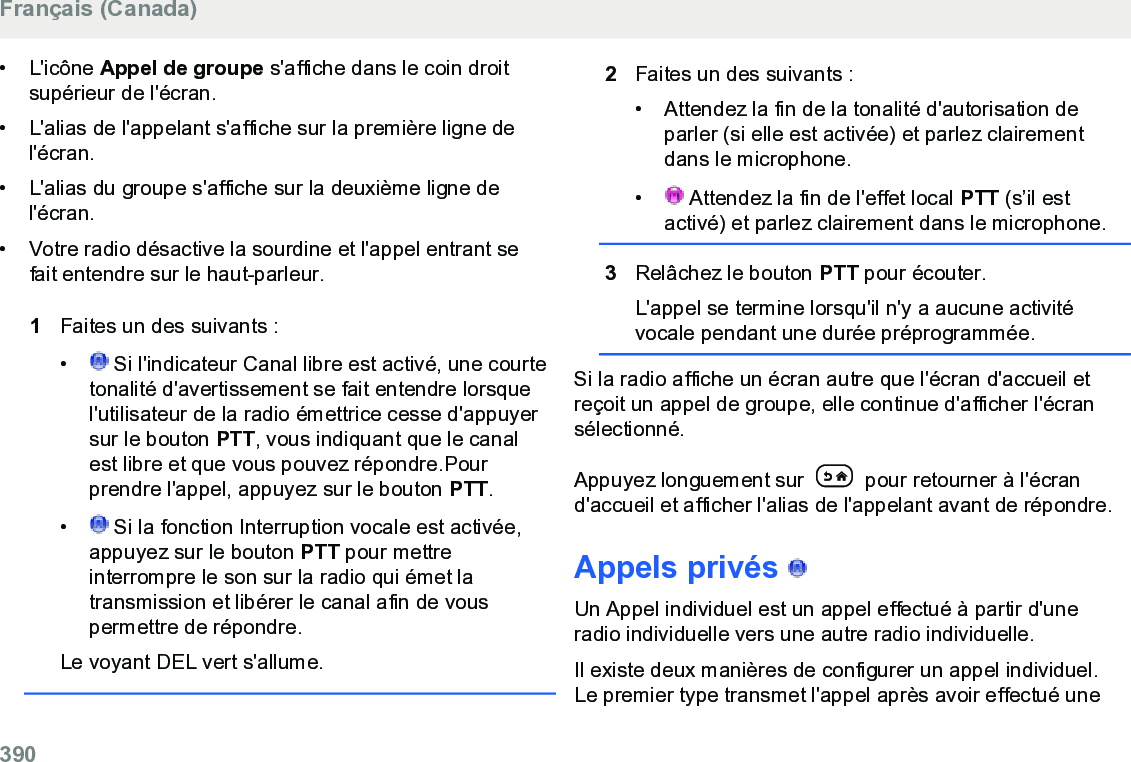 • L&apos;icône Appel de groupe s&apos;affiche dans le coin droitsupérieur de l&apos;écran.• L&apos;alias de l&apos;appelant s&apos;affiche sur la première ligne del&apos;écran.•L&apos;alias du groupe s&apos;affiche sur la deuxième ligne del&apos;écran.• Votre radio désactive la sourdine et l&apos;appel entrant sefait entendre sur le haut-parleur.1Faites un des suivants :• Si l&apos;indicateur Canal libre est activé, une courtetonalité d&apos;avertissement se fait entendre lorsquel&apos;utilisateur de la radio émettrice cesse d&apos;appuyersur le bouton PTT, vous indiquant que le canalest libre et que vous pouvez répondre.Pourprendre l&apos;appel, appuyez sur le bouton PTT.•  Si la fonction Interruption vocale est activée,appuyez sur le bouton PTT pour mettreinterrompre le son sur la radio qui émet latransmission et libérer le canal afin de vouspermettre de répondre.Le voyant DEL vert s&apos;allume.2Faites un des suivants :• Attendez la fin de la tonalité d&apos;autorisation deparler (si elle est activée) et parlez clairementdans le microphone.•  Attendez la fin de l&apos;effet local PTT (s’il estactivé) et parlez clairement dans le microphone.3Relâchez le bouton PTT pour écouter.L&apos;appel se termine lorsqu&apos;il n&apos;y a aucune activitévocale pendant une durée préprogrammée.Si la radio affiche un écran autre que l&apos;écran d&apos;accueil etreçoit un appel de groupe, elle continue d&apos;afficher l&apos;écransélectionné.Appuyez longuement sur   pour retourner à l&apos;écrand&apos;accueil et afficher l&apos;alias de l&apos;appelant avant de répondre.Appels privés   Un Appel individuel est un appel effectué à partir d&apos;uneradio individuelle vers une autre radio individuelle.Il existe deux manières de configurer un appel individuel.Le premier type transmet l&apos;appel après avoir effectué uneFrançais (Canada)390  