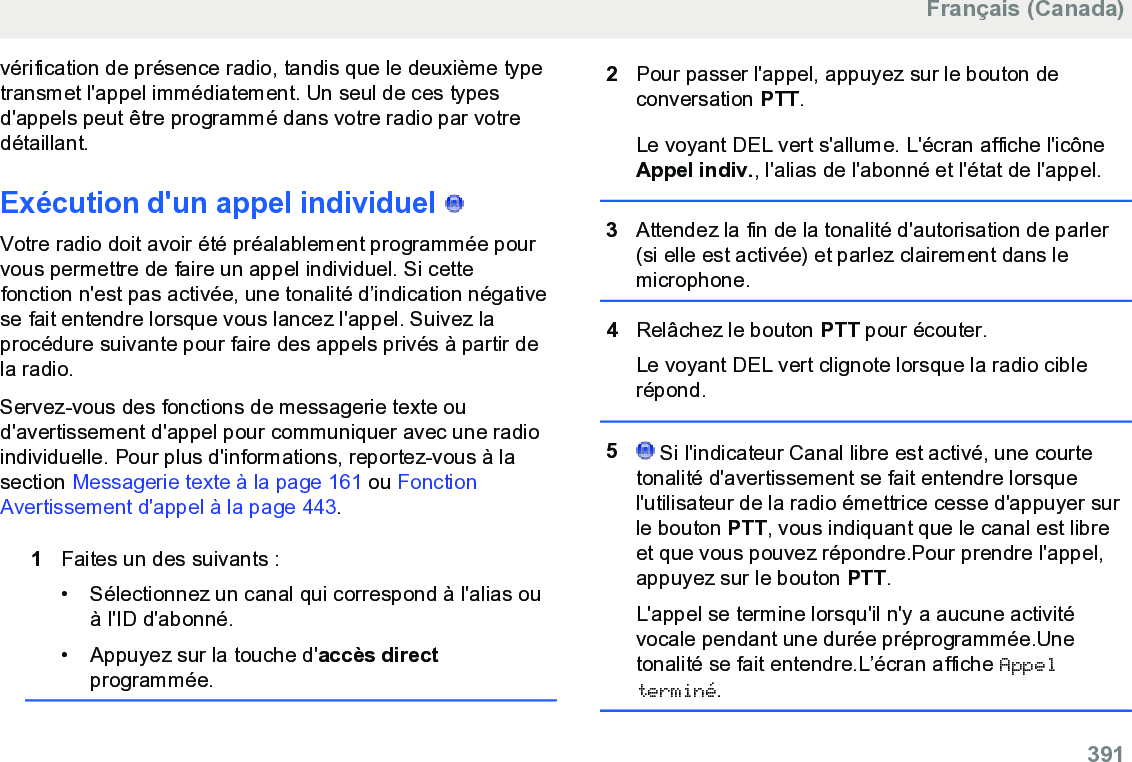 vérification de présence radio, tandis que le deuxième typetransmet l&apos;appel immédiatement. Un seul de ces typesd&apos;appels peut être programmé dans votre radio par votredétaillant.Exécution d&apos;un appel individuel   Votre radio doit avoir été préalablement programmée pourvous permettre de faire un appel individuel. Si cettefonction n&apos;est pas activée, une tonalité d’indication négativese fait entendre lorsque vous lancez l&apos;appel. Suivez laprocédure suivante pour faire des appels privés à partir dela radio.Servez-vous des fonctions de messagerie texte oud&apos;avertissement d&apos;appel pour communiquer avec une radioindividuelle. Pour plus d&apos;informations, reportez-vous à lasection Messagerie texte à la page 161 ou FonctionAvertissement d&apos;appel à la page 443.1Faites un des suivants :• Sélectionnez un canal qui correspond à l&apos;alias ouà l&apos;ID d&apos;abonné.• Appuyez sur la touche d&apos;accès directprogrammée.2Pour passer l&apos;appel, appuyez sur le bouton deconversation PTT.Le voyant DEL vert s&apos;allume. L&apos;écran affiche l&apos;icôneAppel indiv., l&apos;alias de l&apos;abonné et l&apos;état de l&apos;appel.3Attendez la fin de la tonalité d&apos;autorisation de parler(si elle est activée) et parlez clairement dans lemicrophone.4Relâchez le bouton PTT pour écouter.Le voyant DEL vert clignote lorsque la radio ciblerépond.5 Si l&apos;indicateur Canal libre est activé, une courtetonalité d&apos;avertissement se fait entendre lorsquel&apos;utilisateur de la radio émettrice cesse d&apos;appuyer surle bouton PTT, vous indiquant que le canal est libreet que vous pouvez répondre.Pour prendre l&apos;appel,appuyez sur le bouton PTT.L&apos;appel se termine lorsqu&apos;il n&apos;y a aucune activitévocale pendant une durée préprogrammée.Unetonalité se fait entendre.L’écran affiche Appelterminé.Français (Canada)  391