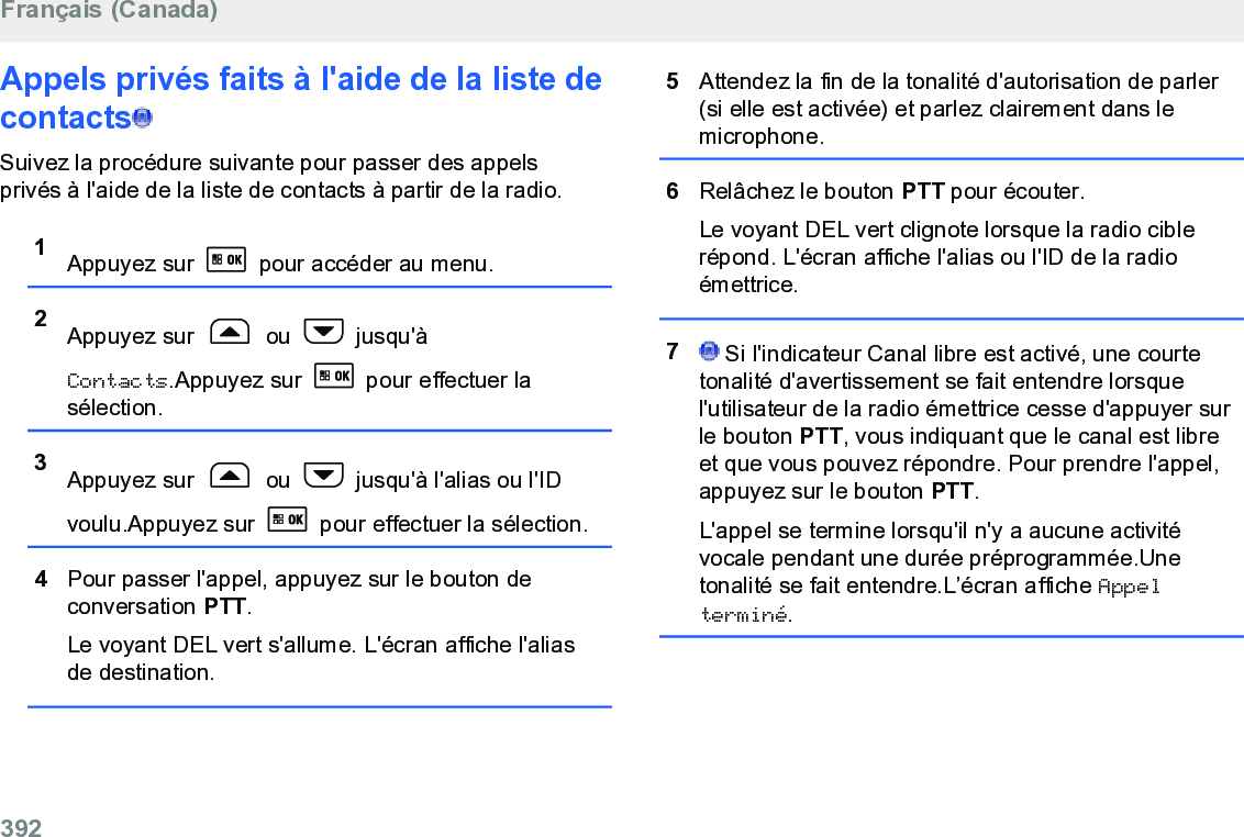 Appels privés faits à l&apos;aide de la liste decontacts  Suivez la procédure suivante pour passer des appelsprivés à l&apos;aide de la liste de contacts à partir de la radio.1Appuyez sur   pour accéder au menu.2Appuyez sur   ou   jusqu&apos;àContacts.Appuyez sur   pour effectuer lasélection.3Appuyez sur   ou   jusqu&apos;à l&apos;alias ou l&apos;IDvoulu.Appuyez sur   pour effectuer la sélection.4Pour passer l&apos;appel, appuyez sur le bouton deconversation PTT.Le voyant DEL vert s&apos;allume. L&apos;écran affiche l&apos;aliasde destination.5Attendez la fin de la tonalité d&apos;autorisation de parler(si elle est activée) et parlez clairement dans lemicrophone.6Relâchez le bouton PTT pour écouter.Le voyant DEL vert clignote lorsque la radio ciblerépond. L&apos;écran affiche l&apos;alias ou l&apos;ID de la radioémettrice.7 Si l&apos;indicateur Canal libre est activé, une courtetonalité d&apos;avertissement se fait entendre lorsquel&apos;utilisateur de la radio émettrice cesse d&apos;appuyer surle bouton PTT, vous indiquant que le canal est libreet que vous pouvez répondre. Pour prendre l&apos;appel,appuyez sur le bouton PTT.L&apos;appel se termine lorsqu&apos;il n&apos;y a aucune activitévocale pendant une durée préprogrammée.Unetonalité se fait entendre.L’écran affiche Appelterminé.Français (Canada)392  