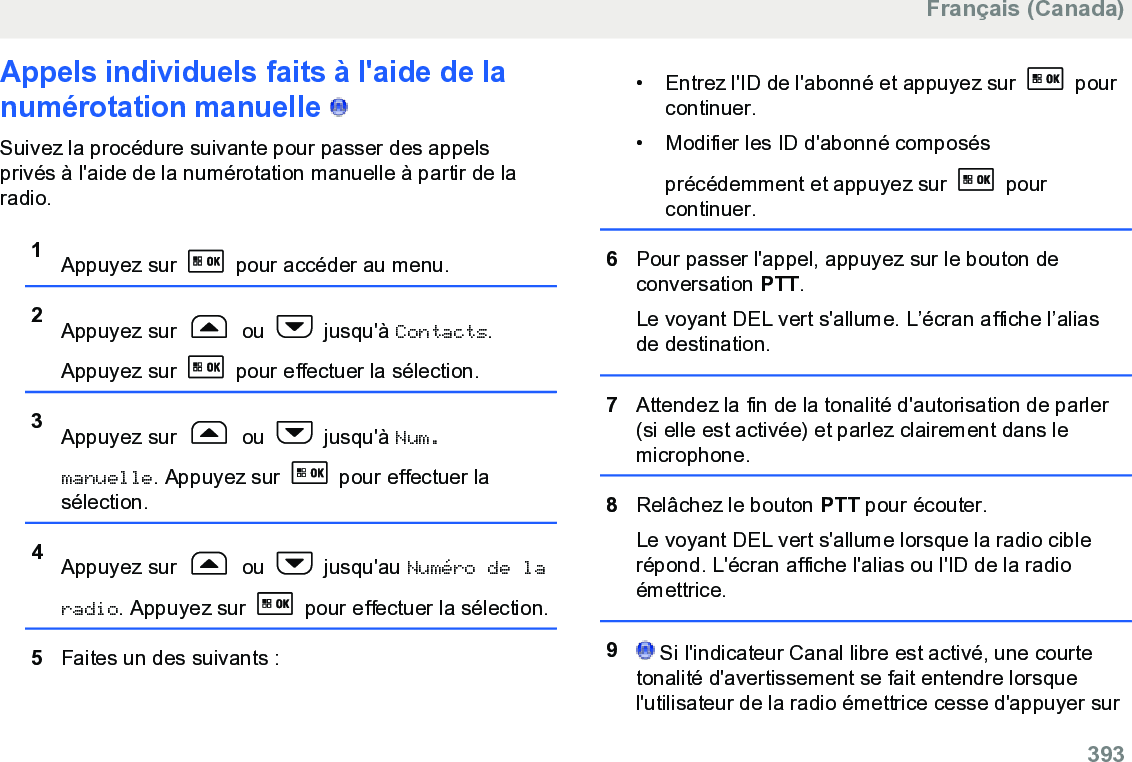 Appels individuels faits à l&apos;aide de lanumérotation manuelle   Suivez la procédure suivante pour passer des appelsprivés à l&apos;aide de la numérotation manuelle à partir de laradio.1Appuyez sur   pour accéder au menu.2Appuyez sur   ou   jusqu&apos;à Contacts.Appuyez sur   pour effectuer la sélection.3Appuyez sur   ou   jusqu&apos;à Num.manuelle. Appuyez sur   pour effectuer lasélection.4Appuyez sur   ou   jusqu&apos;au Numéro de laradio. Appuyez sur   pour effectuer la sélection.5Faites un des suivants :• Entrez l&apos;ID de l&apos;abonné et appuyez sur   pourcontinuer.• Modifier les ID d&apos;abonné composésprécédemment et appuyez sur   pourcontinuer.6Pour passer l&apos;appel, appuyez sur le bouton deconversation PTT.Le voyant DEL vert s&apos;allume. L’écran affiche l’aliasde destination.7Attendez la fin de la tonalité d&apos;autorisation de parler(si elle est activée) et parlez clairement dans lemicrophone.8Relâchez le bouton PTT pour écouter.Le voyant DEL vert s&apos;allume lorsque la radio ciblerépond. L&apos;écran affiche l&apos;alias ou l&apos;ID de la radioémettrice.9 Si l&apos;indicateur Canal libre est activé, une courtetonalité d&apos;avertissement se fait entendre lorsquel&apos;utilisateur de la radio émettrice cesse d&apos;appuyer surFrançais (Canada)  393