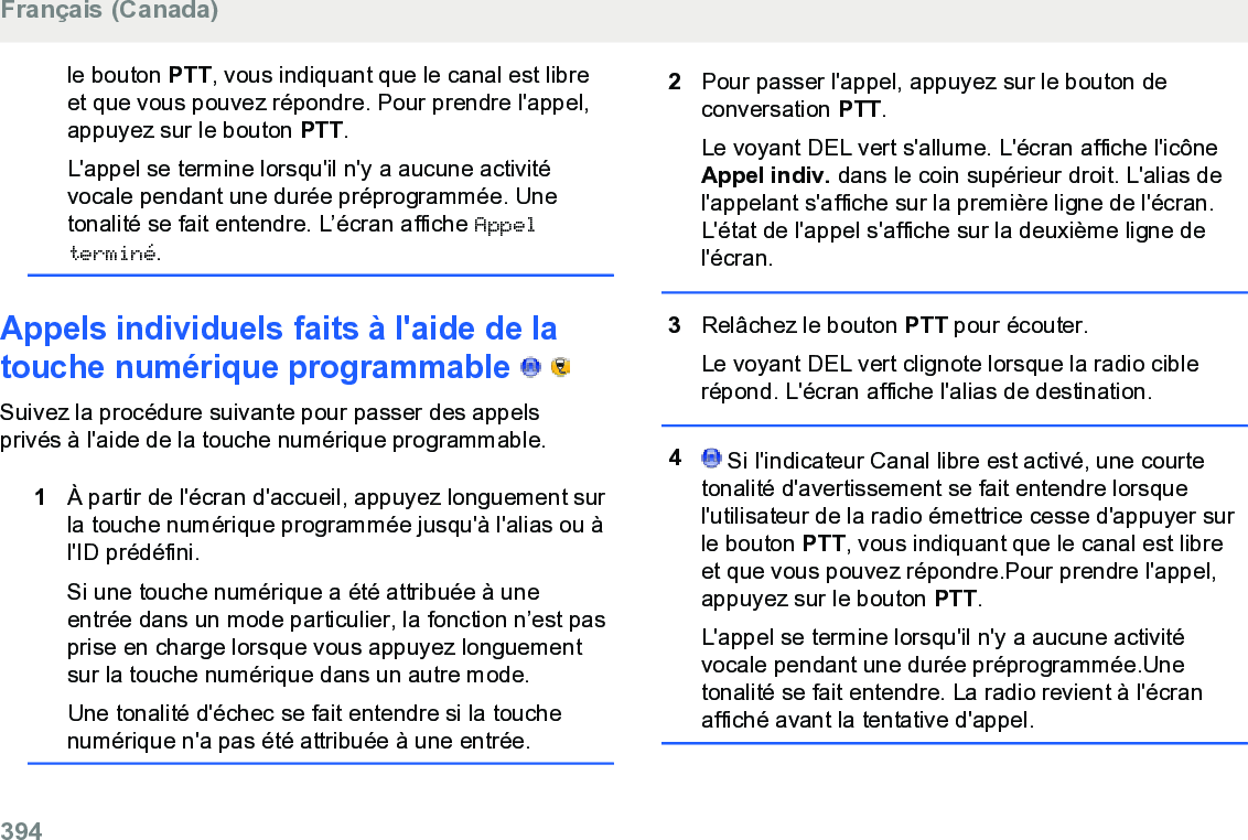 le bouton PTT, vous indiquant que le canal est libreet que vous pouvez répondre. Pour prendre l&apos;appel,appuyez sur le bouton PTT.L&apos;appel se termine lorsqu&apos;il n&apos;y a aucune activitévocale pendant une durée préprogrammée. Unetonalité se fait entendre. L’écran affiche Appelterminé.Appels individuels faits à l&apos;aide de latouche numérique programmable     Suivez la procédure suivante pour passer des appelsprivés à l&apos;aide de la touche numérique programmable.1À partir de l&apos;écran d&apos;accueil, appuyez longuement surla touche numérique programmée jusqu&apos;à l&apos;alias ou àl&apos;ID prédéfini.Si une touche numérique a été attribuée à uneentrée dans un mode particulier, la fonction n’est pasprise en charge lorsque vous appuyez longuementsur la touche numérique dans un autre mode.Une tonalité d&apos;échec se fait entendre si la touchenumérique n&apos;a pas été attribuée à une entrée.2Pour passer l&apos;appel, appuyez sur le bouton deconversation PTT.Le voyant DEL vert s&apos;allume. L&apos;écran affiche l&apos;icôneAppel indiv. dans le coin supérieur droit. L&apos;alias del&apos;appelant s&apos;affiche sur la première ligne de l&apos;écran.L&apos;état de l&apos;appel s&apos;affiche sur la deuxième ligne del&apos;écran.3Relâchez le bouton PTT pour écouter.Le voyant DEL vert clignote lorsque la radio ciblerépond. L&apos;écran affiche l&apos;alias de destination.4 Si l&apos;indicateur Canal libre est activé, une courtetonalité d&apos;avertissement se fait entendre lorsquel&apos;utilisateur de la radio émettrice cesse d&apos;appuyer surle bouton PTT, vous indiquant que le canal est libreet que vous pouvez répondre.Pour prendre l&apos;appel,appuyez sur le bouton PTT.L&apos;appel se termine lorsqu&apos;il n&apos;y a aucune activitévocale pendant une durée préprogrammée.Unetonalité se fait entendre. La radio revient à l&apos;écranaffiché avant la tentative d&apos;appel.Français (Canada)394  