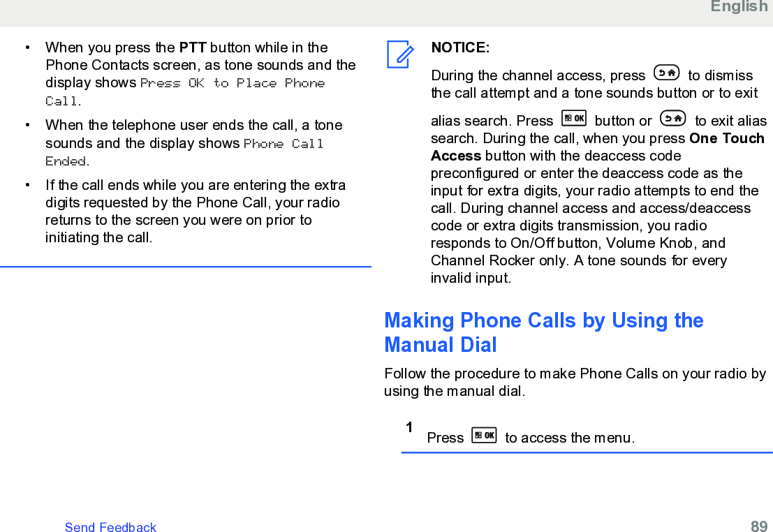 • When you press the PTT button while in thePhone Contacts screen, as tone sounds and thedisplay shows Press OK to Place PhoneCall.• When the telephone user ends the call, a tonesounds and the display shows Phone CallEnded.• If the call ends while you are entering the extradigits requested by the Phone Call, your radioreturns to the screen you were on prior toinitiating the call.NOTICE:During the channel access, press   to dismissthe call attempt and a tone sounds button or to exitalias search. Press   button or   to exit aliassearch. During the call, when you press One TouchAccess button with the deaccess codepreconfigured or enter the deaccess code as theinput for extra digits, your radio attempts to end thecall. During channel access and access/deaccesscode or extra digits transmission, you radioresponds to On/Off button, Volume Knob, andChannel Rocker only. A tone sounds for everyinvalid input.Making Phone Calls by Using theManual DialFollow the procedure to make Phone Calls on your radio byusing the manual dial.1Press   to access the menu.EnglishSend Feedback   89