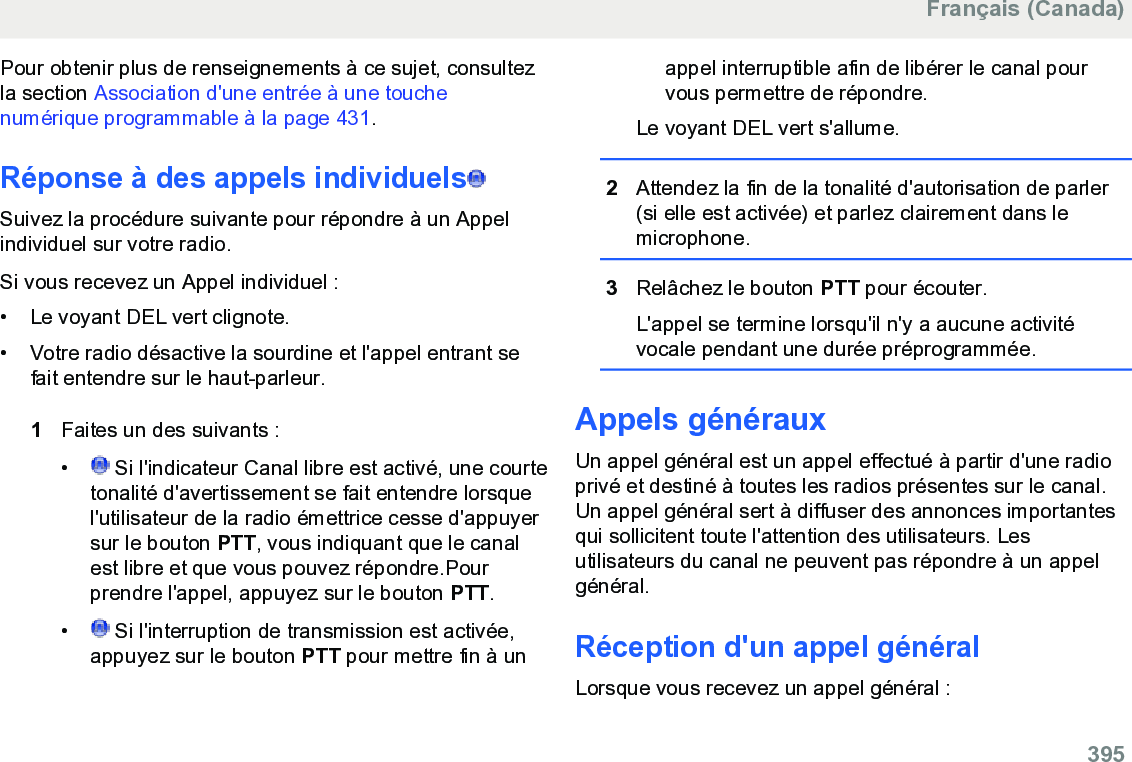 Pour obtenir plus de renseignements à ce sujet, consultezla section Association d&apos;une entrée à une touchenumérique programmable à la page 431.Réponse à des appels individuels  Suivez la procédure suivante pour répondre à un Appelindividuel sur votre radio.Si vous recevez un Appel individuel :• Le voyant DEL vert clignote.•Votre radio désactive la sourdine et l&apos;appel entrant sefait entendre sur le haut-parleur.1Faites un des suivants :• Si l&apos;indicateur Canal libre est activé, une courtetonalité d&apos;avertissement se fait entendre lorsquel&apos;utilisateur de la radio émettrice cesse d&apos;appuyersur le bouton PTT, vous indiquant que le canalest libre et que vous pouvez répondre.Pourprendre l&apos;appel, appuyez sur le bouton PTT.•  Si l&apos;interruption de transmission est activée,appuyez sur le bouton PTT pour mettre fin à unappel interruptible afin de libérer le canal pourvous permettre de répondre.Le voyant DEL vert s&apos;allume.2Attendez la fin de la tonalité d&apos;autorisation de parler(si elle est activée) et parlez clairement dans lemicrophone.3Relâchez le bouton PTT pour écouter.L&apos;appel se termine lorsqu&apos;il n&apos;y a aucune activitévocale pendant une durée préprogrammée.Appels générauxUn appel général est un appel effectué à partir d&apos;une radioprivé et destiné à toutes les radios présentes sur le canal.Un appel général sert à diffuser des annonces importantesqui sollicitent toute l&apos;attention des utilisateurs. Lesutilisateurs du canal ne peuvent pas répondre à un appelgénéral.Réception d&apos;un appel généralLorsque vous recevez un appel général :Français (Canada)  395