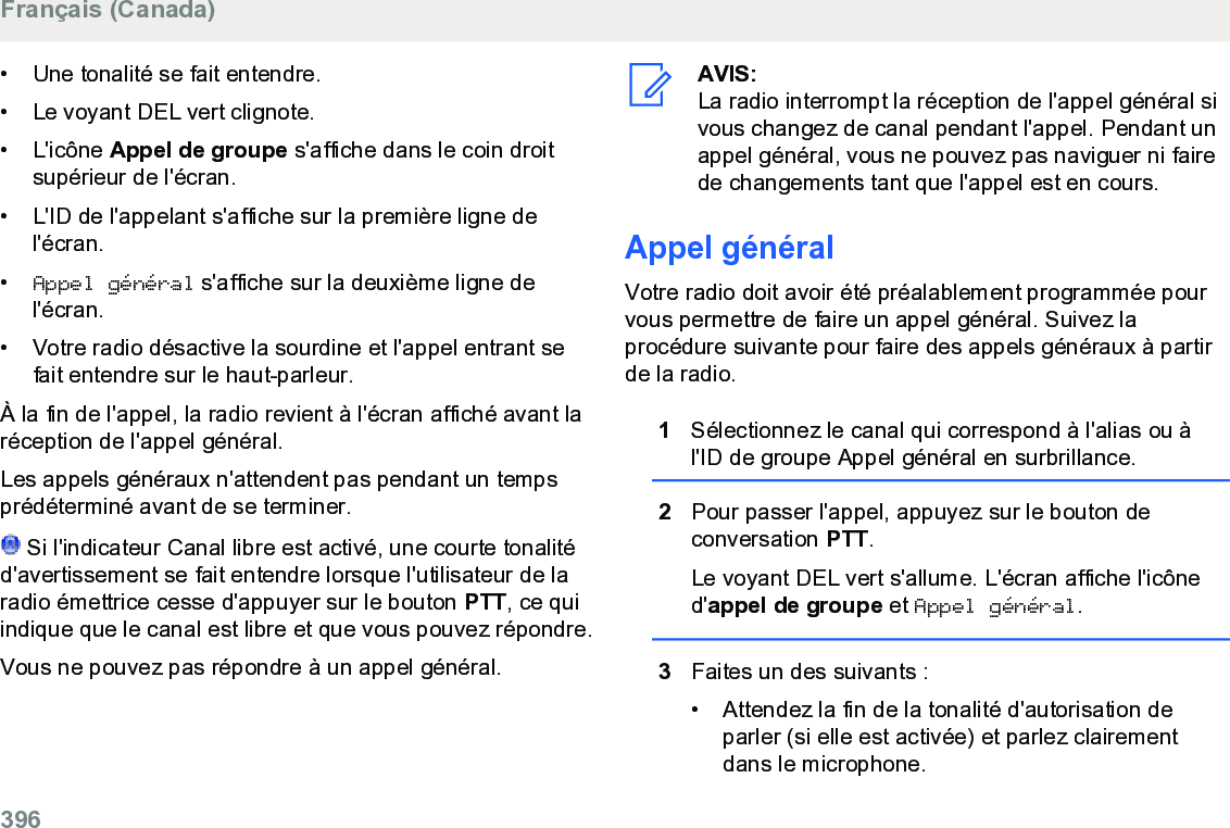 • Une tonalité se fait entendre.• Le voyant DEL vert clignote.•L&apos;icône Appel de groupe s&apos;affiche dans le coin droitsupérieur de l&apos;écran.• L&apos;ID de l&apos;appelant s&apos;affiche sur la première ligne del&apos;écran.•Appel général s&apos;affiche sur la deuxième ligne del&apos;écran.• Votre radio désactive la sourdine et l&apos;appel entrant sefait entendre sur le haut-parleur.À la fin de l&apos;appel, la radio revient à l&apos;écran affiché avant laréception de l&apos;appel général.Les appels généraux n&apos;attendent pas pendant un tempsprédéterminé avant de se terminer. Si l&apos;indicateur Canal libre est activé, une courte tonalitéd&apos;avertissement se fait entendre lorsque l&apos;utilisateur de laradio émettrice cesse d&apos;appuyer sur le bouton PTT, ce quiindique que le canal est libre et que vous pouvez répondre.Vous ne pouvez pas répondre à un appel général.AVIS:La radio interrompt la réception de l&apos;appel général sivous changez de canal pendant l&apos;appel. Pendant unappel général, vous ne pouvez pas naviguer ni fairede changements tant que l&apos;appel est en cours.Appel généralVotre radio doit avoir été préalablement programmée pourvous permettre de faire un appel général. Suivez laprocédure suivante pour faire des appels généraux à partirde la radio.1Sélectionnez le canal qui correspond à l&apos;alias ou àl&apos;ID de groupe Appel général en surbrillance.2Pour passer l&apos;appel, appuyez sur le bouton deconversation PTT.Le voyant DEL vert s&apos;allume. L&apos;écran affiche l&apos;icôned&apos;appel de groupe et Appel général.3Faites un des suivants :• Attendez la fin de la tonalité d&apos;autorisation deparler (si elle est activée) et parlez clairementdans le microphone.Français (Canada)396  