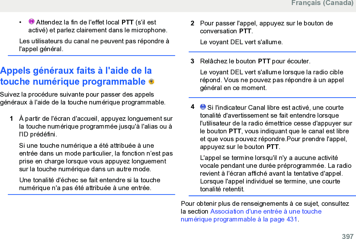 •  Attendez la fin de l&apos;effet local PTT (s’il estactivé) et parlez clairement dans le microphone.Les utilisateurs du canal ne peuvent pas répondre àl&apos;appel général.Appels généraux faits à l&apos;aide de latouche numérique programmable   Suivez la procédure suivante pour passer des appelsgénéraux à l&apos;aide de la touche numérique programmable.1À partir de l&apos;écran d&apos;accueil, appuyez longuement surla touche numérique programmée jusqu&apos;à l&apos;alias ou àl&apos;ID prédéfini.Si une touche numérique a été attribuée à uneentrée dans un mode particulier, la fonction n’est pasprise en charge lorsque vous appuyez longuementsur la touche numérique dans un autre mode.Une tonalité d&apos;échec se fait entendre si la touchenumérique n&apos;a pas été attribuée à une entrée.2Pour passer l&apos;appel, appuyez sur le bouton deconversation PTT.Le voyant DEL vert s&apos;allume.3Relâchez le bouton PTT pour écouter.Le voyant DEL vert s&apos;allume lorsque la radio ciblerépond. Vous ne pouvez pas répondre à un appelgénéral en ce moment.4 Si l&apos;indicateur Canal libre est activé, une courtetonalité d&apos;avertissement se fait entendre lorsquel&apos;utilisateur de la radio émettrice cesse d&apos;appuyer surle bouton PTT, vous indiquant que le canal est libreet que vous pouvez répondre.Pour prendre l&apos;appel,appuyez sur le bouton PTT.L&apos;appel se termine lorsqu&apos;il n&apos;y a aucune activitévocale pendant une durée préprogrammée. La radiorevient à l&apos;écran affiché avant la tentative d&apos;appel.Lorsque l&apos;appel individuel se termine, une courtetonalité retentit.Pour obtenir plus de renseignements à ce sujet, consultezla section Association d&apos;une entrée à une touchenumérique programmable à la page 431.Français (Canada)  397