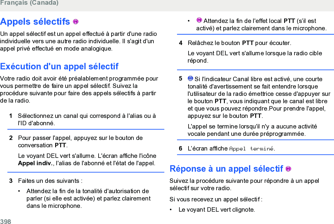 Appels sélectifs   Un appel sélectif est un appel effectué à partir d&apos;une radioindividuelle vers une autre radio individuelle. Il s&apos;agit d&apos;unappel privé effectué en mode analogique.Exécution d&apos;un appel sélectifVotre radio doit avoir été préalablement programmée pourvous permettre de faire un appel sélectif. Suivez laprocédure suivante pour faire des appels sélectifs à partirde la radio.1Sélectionnez un canal qui correspond à l&apos;alias ou àl&apos;ID d&apos;abonné.2Pour passer l&apos;appel, appuyez sur le bouton deconversation PTT.Le voyant DEL vert s&apos;allume. L&apos;écran affiche l&apos;icôneAppel indiv., l&apos;alias de l&apos;abonné et l&apos;état de l&apos;appel.3Faites un des suivants :• Attendez la fin de la tonalité d&apos;autorisation deparler (si elle est activée) et parlez clairementdans le microphone.•  Attendez la fin de l&apos;effet local PTT (s’il estactivé) et parlez clairement dans le microphone.4Relâchez le bouton PTT pour écouter.Le voyant DEL vert s&apos;allume lorsque la radio ciblerépond.5 Si l&apos;indicateur Canal libre est activé, une courtetonalité d&apos;avertissement se fait entendre lorsquel&apos;utilisateur de la radio émettrice cesse d&apos;appuyer surle bouton PTT, vous indiquant que le canal est libreet que vous pouvez répondre.Pour prendre l&apos;appel,appuyez sur le bouton PTT.L&apos;appel se termine lorsqu&apos;il n&apos;y a aucune activitévocale pendant une durée préprogrammée.6L’écran affiche Appel terminé.Réponse à un appel sélectif   Suivez la procédure suivante pour répondre à un appelsélectif sur votre radio.Si vous recevez un appel sélectif :• Le voyant DEL vert clignote.Français (Canada)398  