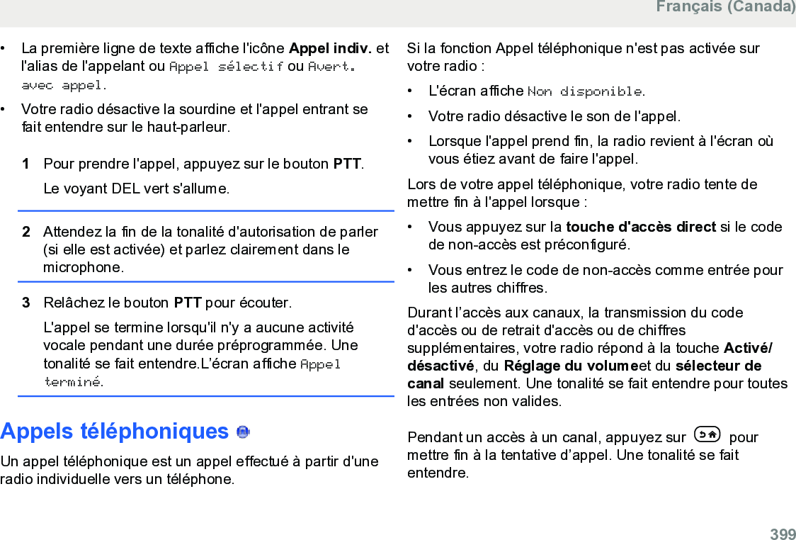 • La première ligne de texte affiche l&apos;icône Appel indiv. etl&apos;alias de l&apos;appelant ou Appel sélectif ou Avert.avec appel.• Votre radio désactive la sourdine et l&apos;appel entrant sefait entendre sur le haut-parleur.1Pour prendre l&apos;appel, appuyez sur le bouton PTT.Le voyant DEL vert s&apos;allume.2Attendez la fin de la tonalité d&apos;autorisation de parler(si elle est activée) et parlez clairement dans lemicrophone.3Relâchez le bouton PTT pour écouter.L&apos;appel se termine lorsqu&apos;il n&apos;y a aucune activitévocale pendant une durée préprogrammée. Unetonalité se fait entendre.L’écran affiche Appelterminé.Appels téléphoniques   Un appel téléphonique est un appel effectué à partir d&apos;uneradio individuelle vers un téléphone.Si la fonction Appel téléphonique n&apos;est pas activée survotre radio :• L&apos;écran affiche Non disponible.• Votre radio désactive le son de l&apos;appel.• Lorsque l&apos;appel prend fin, la radio revient à l&apos;écran oùvous étiez avant de faire l&apos;appel.Lors de votre appel téléphonique, votre radio tente demettre fin à l&apos;appel lorsque :• Vous appuyez sur la touche d&apos;accès direct si le codede non-accès est préconfiguré.• Vous entrez le code de non-accès comme entrée pourles autres chiffres.Durant l’accès aux canaux, la transmission du coded&apos;accès ou de retrait d&apos;accès ou de chiffressupplémentaires, votre radio répond à la touche Activé/désactivé, du Réglage du volumeet du sélecteur decanal seulement. Une tonalité se fait entendre pour toutesles entrées non valides.Pendant un accès à un canal, appuyez sur   pourmettre fin à la tentative d’appel. Une tonalité se faitentendre.Français (Canada)  399