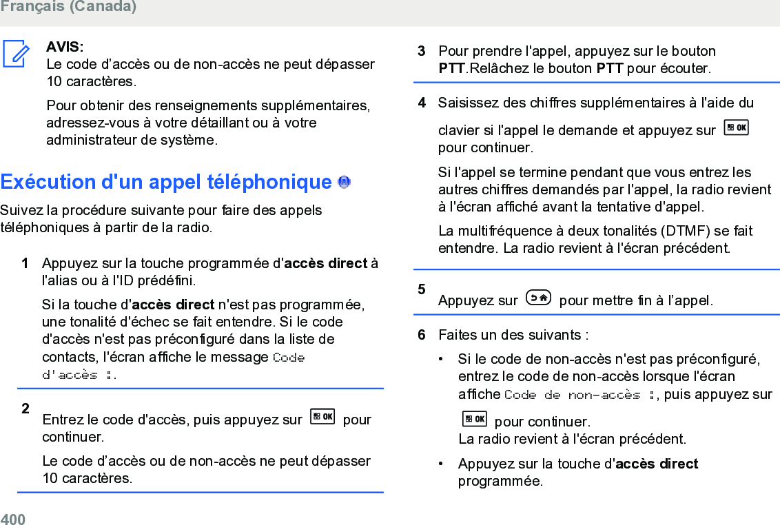 AVIS:Le code d’accès ou de non-accès ne peut dépasser10 caractères.Pour obtenir des renseignements supplémentaires,adressez-vous à votre détaillant ou à votreadministrateur de système.Exécution d&apos;un appel téléphonique   Suivez la procédure suivante pour faire des appelstéléphoniques à partir de la radio.1Appuyez sur la touche programmée d&apos;accès direct àl&apos;alias ou à l&apos;ID prédéfini.Si la touche d&apos;accès direct n&apos;est pas programmée,une tonalité d&apos;échec se fait entendre. Si le coded&apos;accès n&apos;est pas préconfiguré dans la liste decontacts, l&apos;écran affiche le message Coded&apos;accès :.2Entrez le code d&apos;accès, puis appuyez sur   pourcontinuer.Le code d’accès ou de non-accès ne peut dépasser10 caractères.3Pour prendre l&apos;appel, appuyez sur le boutonPTT.Relâchez le bouton PTT pour écouter.4Saisissez des chiffres supplémentaires à l&apos;aide duclavier si l&apos;appel le demande et appuyez sur pour continuer.Si l&apos;appel se termine pendant que vous entrez lesautres chiffres demandés par l&apos;appel, la radio revientà l&apos;écran affiché avant la tentative d&apos;appel.La multifréquence à deux tonalités (DTMF) se faitentendre. La radio revient à l&apos;écran précédent.5Appuyez sur   pour mettre fin à l’appel.6Faites un des suivants :• Si le code de non-accès n&apos;est pas préconfiguré,entrez le code de non-accès lorsque l&apos;écranaffiche Code de non-accès :, puis appuyez sur pour continuer.La radio revient à l&apos;écran précédent.• Appuyez sur la touche d&apos;accès directprogrammée.Français (Canada)400  