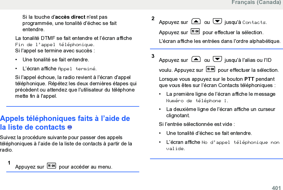 Si la touche d&apos;accès direct n&apos;est pasprogrammée, une tonalité d&apos;échec se faitentendre.La tonalité DTMF se fait entendre et l’écran afficheFin de l’appel téléphonique.Si l&apos;appel se termine avec succès :• Une tonalité se fait entendre.•L’écran affiche Appel terminé.Si l&apos;appel échoue, la radio revient à l&apos;écran d&apos;appeltéléphonique. Répétez les deux dernières étapes quiprécèdent ou attendez que l&apos;utilisateur du téléphonemette fin à l&apos;appel.Appels téléphoniques faits à l’aide dela liste de contacts   Suivez la procédure suivante pour passer des appelstéléphoniques à l’aide de la liste de contacts à partir de laradio.1Appuyez sur   pour accéder au menu.2Appuyez sur   ou   jusqu&apos;à Contacts.Appuyez sur   pour effectuer la sélection.L&apos;écran affiche les entrées dans l&apos;ordre alphabétique.3Appuyez sur   ou   jusqu&apos;à l&apos;alias ou l&apos;IDvoulu. Appuyez sur   pour effectuer la sélection.Lorsque vous appuyez sur le bouton PTT pendantque vous êtes sur l’écran Contacts téléphoniques :• La première ligne de l’écran affiche le messageNuméro de téléphone :.• La deuxième ligne de l&apos;écran affiche un curseurclignotant.Si l’entrée sélectionnée est vide :• Une tonalité d&apos;échec se fait entendre.• L’écran affiche No d’appel téléphonique nonvalide.Français (Canada)  401